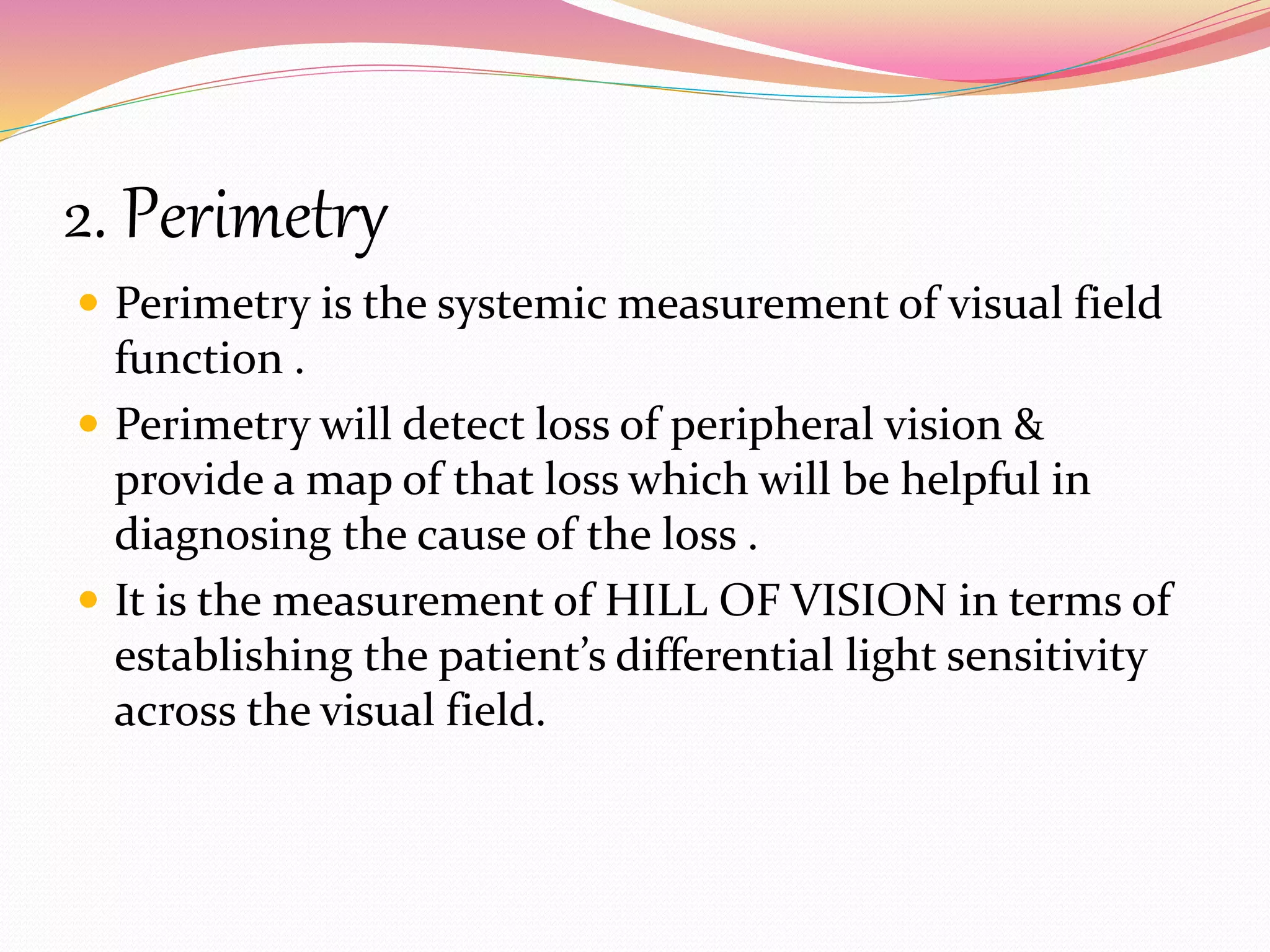 2. Perimetry
 Perimetry is the systemic measurement of visual field
function .
 Perimetry will detect loss of peripheral vision &
provide a map of that loss which will be helpful in
diagnosing the cause of the loss .
 It is the measurement of HILL OF VISION in terms of
establishing the patient’s differential light sensitivity
across the visual field.
 