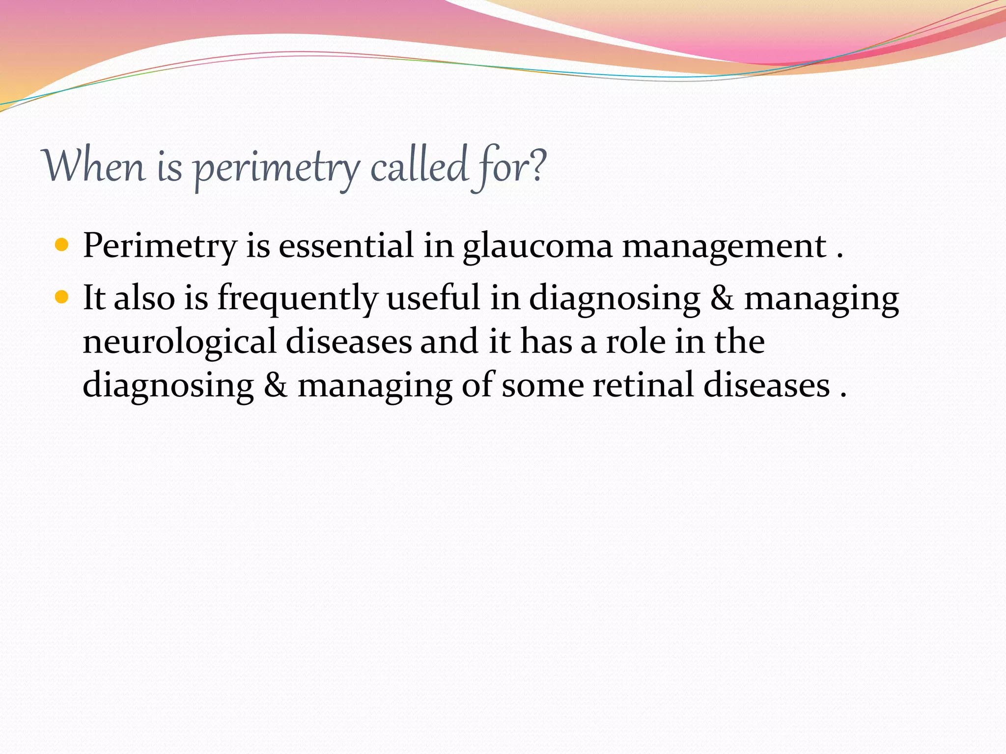 When is perimetry called for?
 Perimetry is essential in glaucoma management .
 It also is frequently useful in diagnosing & managing
neurological diseases and it has a role in the
diagnosing & managing of some retinal diseases .
 