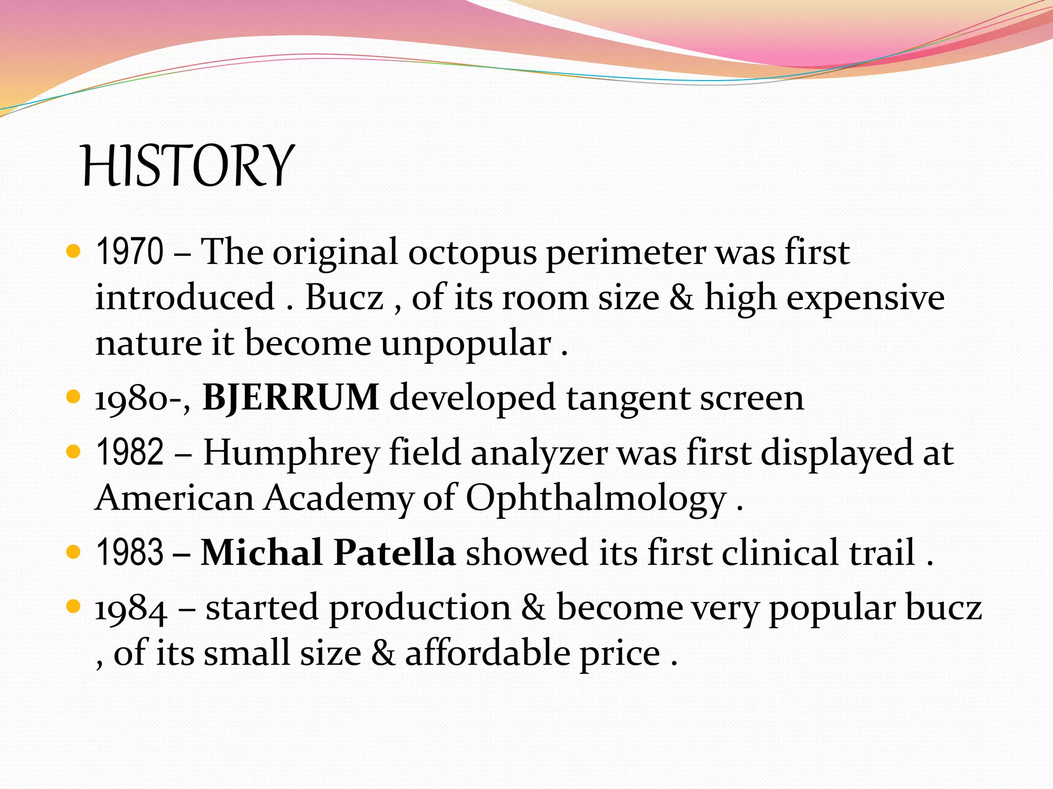 HISTORY
 1970 – The original octopus perimeter was first
introduced . Bucz , of its room size & high expensive
nature it become unpopular .
 1980-, BJERRUM developed tangent screen
 1982 – Humphrey field analyzer was first displayed at
American Academy of Ophthalmology .
 1983 – Michal Patella showed its first clinical trail .
 1984 – started production & become very popular bucz
, of its small size & affordable price .
 