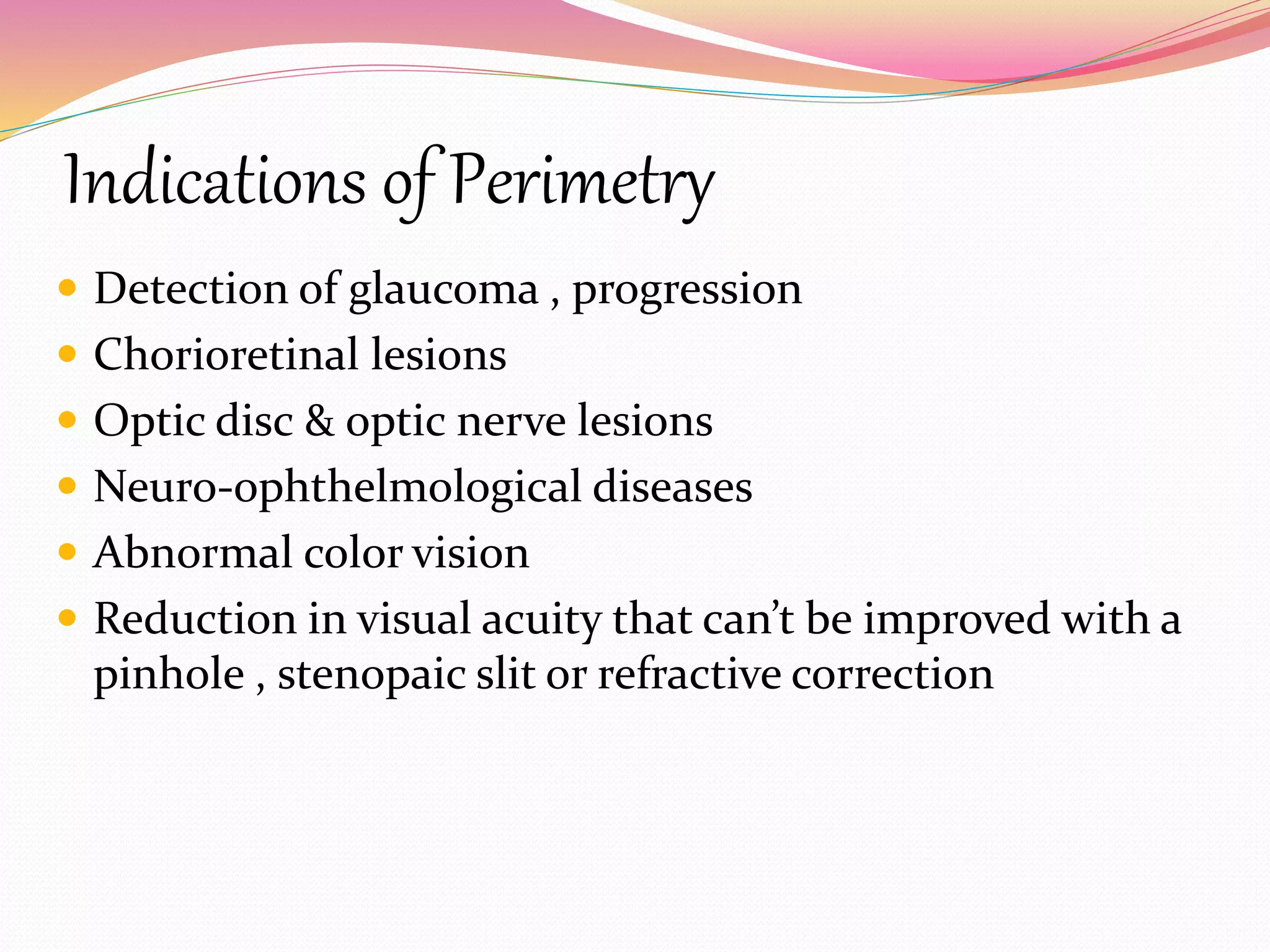 Indications of Perimetry
 Detection of glaucoma , progression
 Chorioretinal lesions
 Optic disc & optic nerve lesions
 Neuro-ophthelmological diseases
 Abnormal color vision
 Reduction in visual acuity that can’t be improved with a
pinhole , stenopaic slit or refractive correction
 