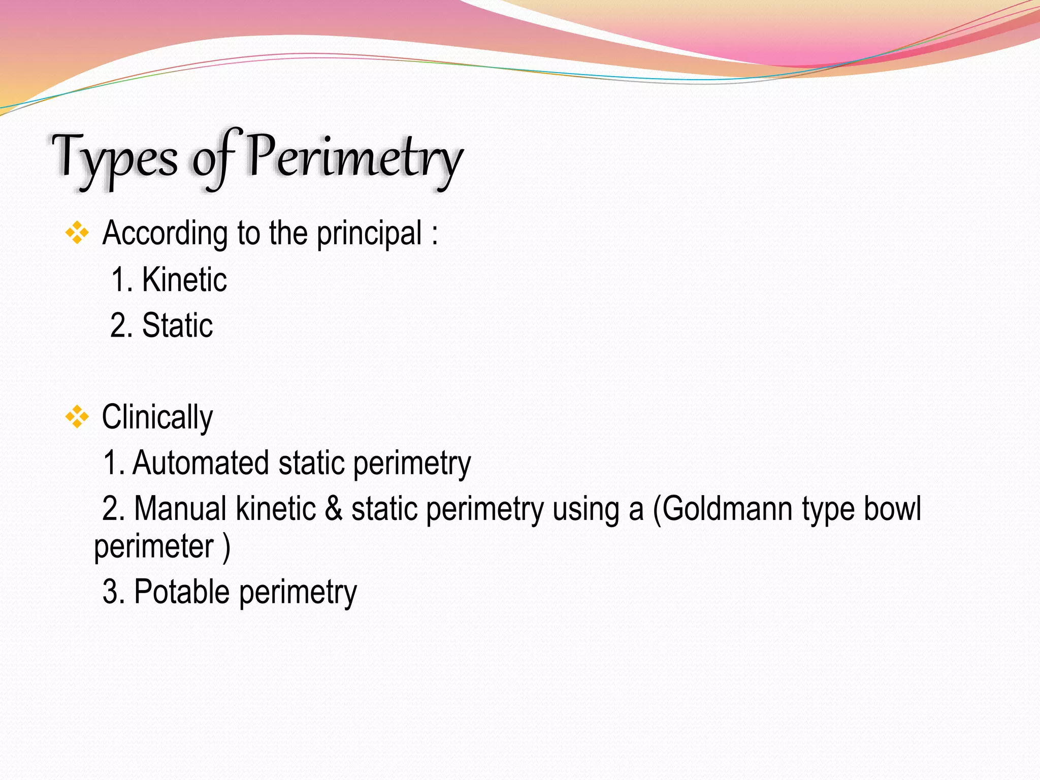 Types of Perimetry
 According to the principal :
1. Kinetic
2. Static
 Clinically
1. Automated static perimetry
2. Manual kinetic & static perimetry using a (Goldmann type bowl
perimeter )
3. Potable perimetry
 