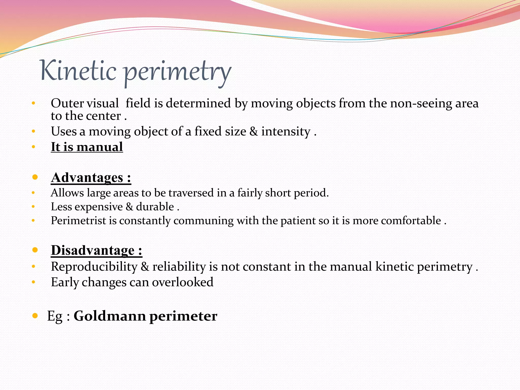 Kinetic perimetry
• Outer visual field is determined by moving objects from the non-seeing area
to the center .
• Uses a moving object of a fixed size & intensity .
• It is manual
 Advantages :
• Allows large areas to be traversed in a fairly short period.
• Less expensive & durable .
• Perimetrist is constantly communing with the patient so it is more comfortable .
 Disadvantage :
• Reproducibility & reliability is not constant in the manual kinetic perimetry .
• Early changes can overlooked
 Eg : Goldmann perimeter
 