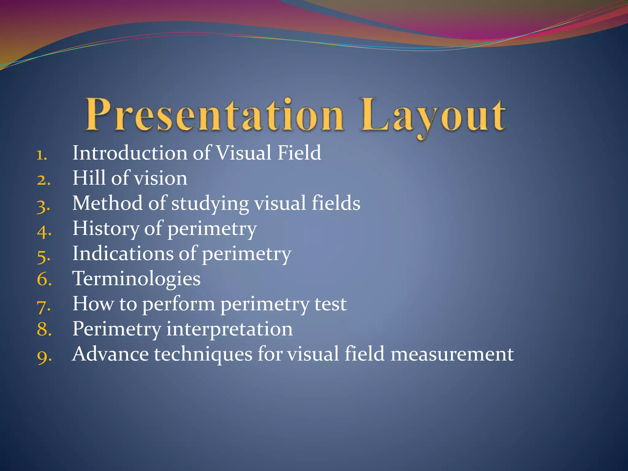 1. Introduction of Visual Field
2. Hill of vision
3. Method of studying visual fields
4. History of perimetry
5. Indications of perimetry
6. Terminologies
7. How to perform perimetry test
8. Perimetry interpretation
9. Advance techniques for visual field measurement
 