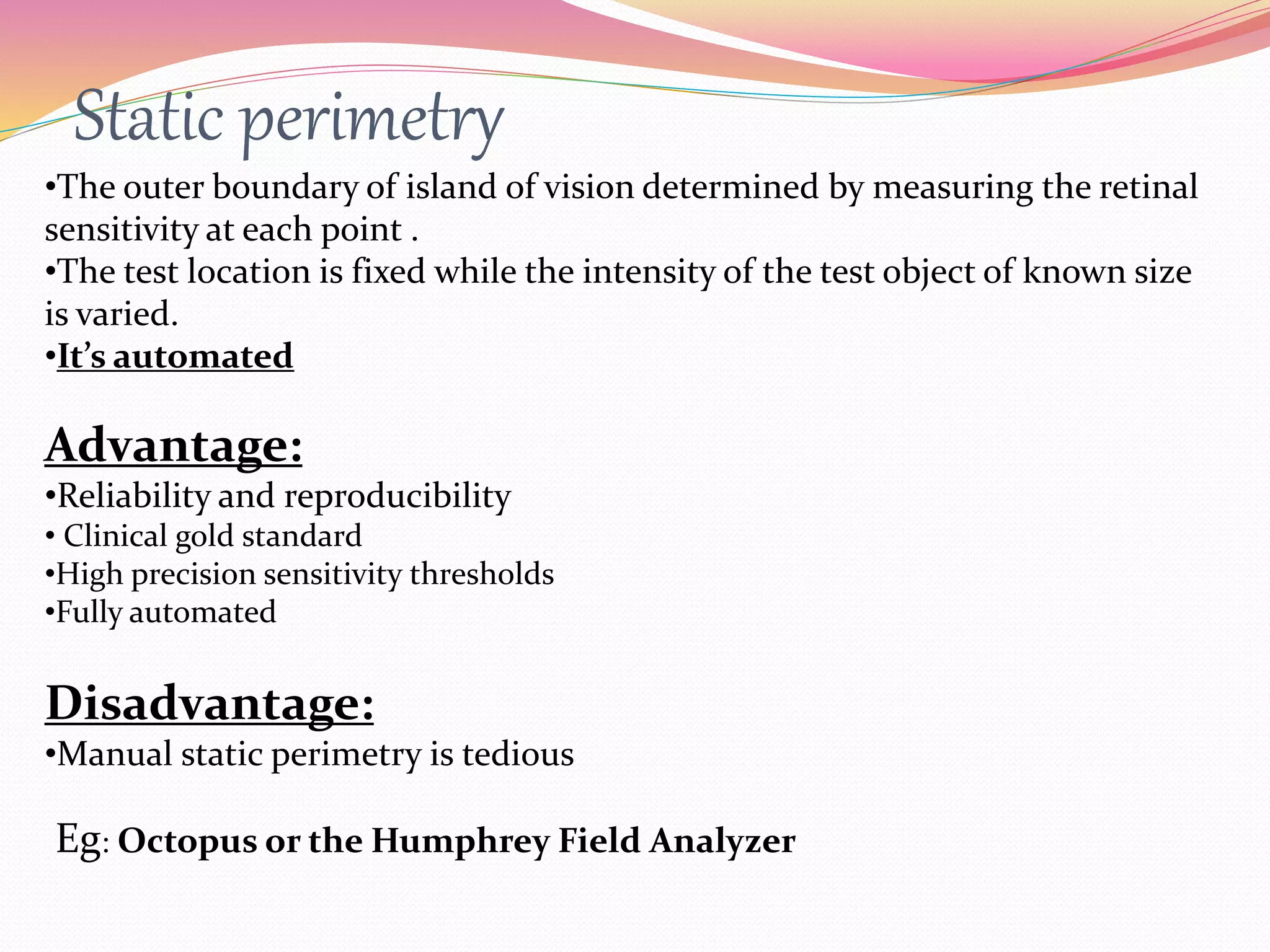 Static perimetry
•The outer boundary of island of vision determined by measuring the retinal
sensitivity at each point .
•The test location is fixed while the intensity of the test object of known size
is varied.
•It’s automated
Advantage:
•Reliability and reproducibility
• Clinical gold standard
•High precision sensitivity thresholds
•Fully automated
Disadvantage:
•Manual static perimetry is tedious
Eg: Octopus or the Humphrey Field Analyzer
 