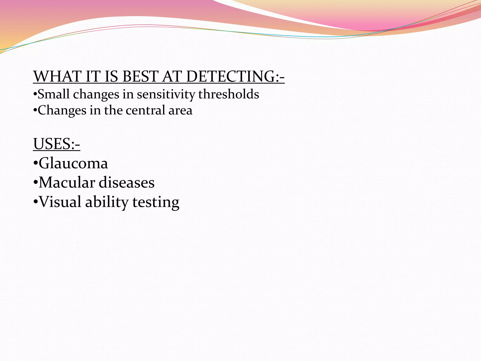 WHAT IT IS BEST AT DETECTING:-
•Small changes in sensitivity thresholds
•Changes in the central area
USES:-
•Glaucoma
•Macular diseases
•Visual ability testing
 