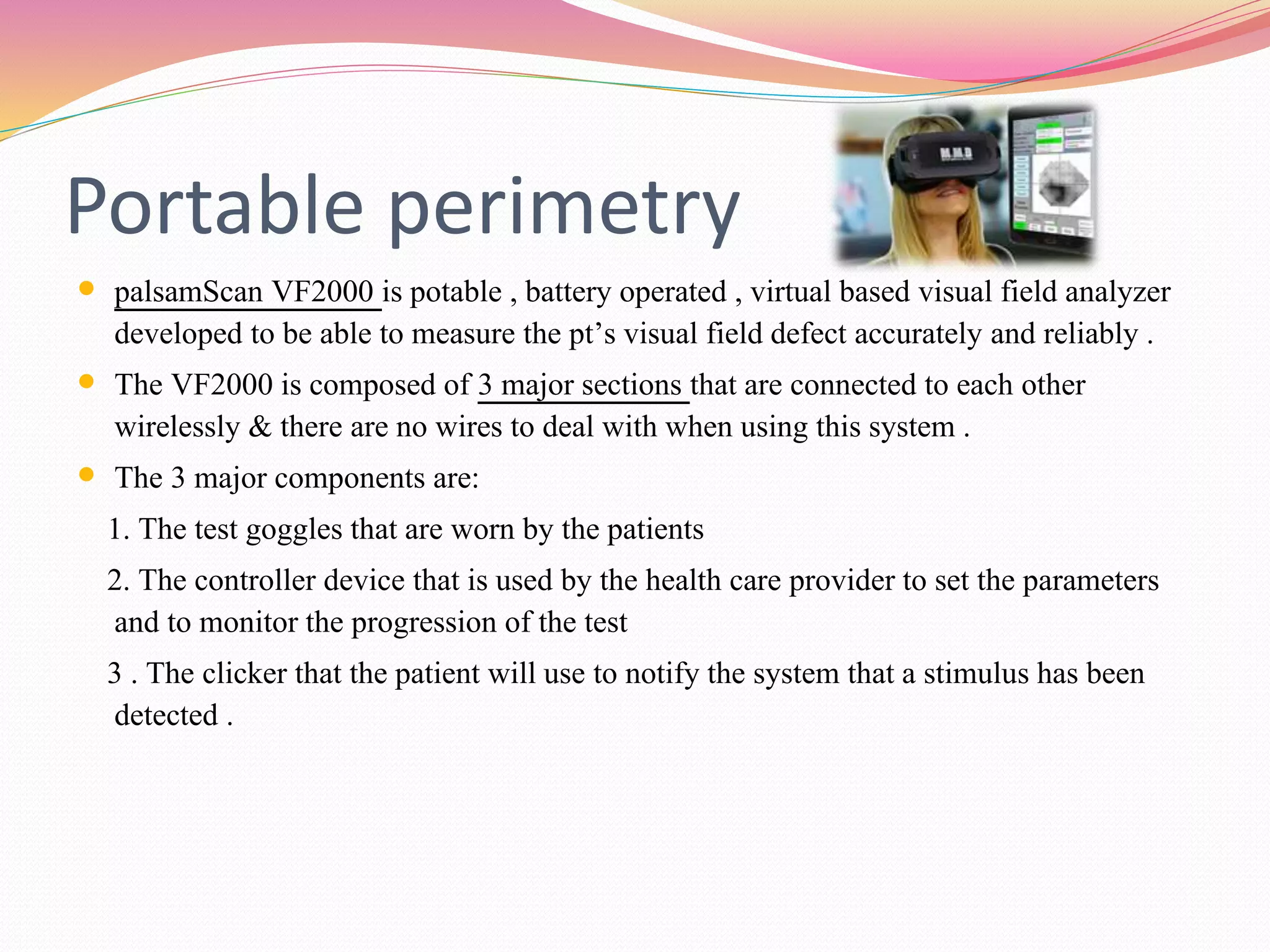 Portable perimetry
 palsamScan VF2000 is potable , battery operated , virtual based visual field analyzer
developed to be able to measure the pt’s visual field defect accurately and reliably .
 The VF2000 is composed of 3 major sections that are connected to each other
wirelessly & there are no wires to deal with when using this system .
 The 3 major components are:
1. The test goggles that are worn by the patients
2. The controller device that is used by the health care provider to set the parameters
and to monitor the progression of the test
3 . The clicker that the patient will use to notify the system that a stimulus has been
detected .
 