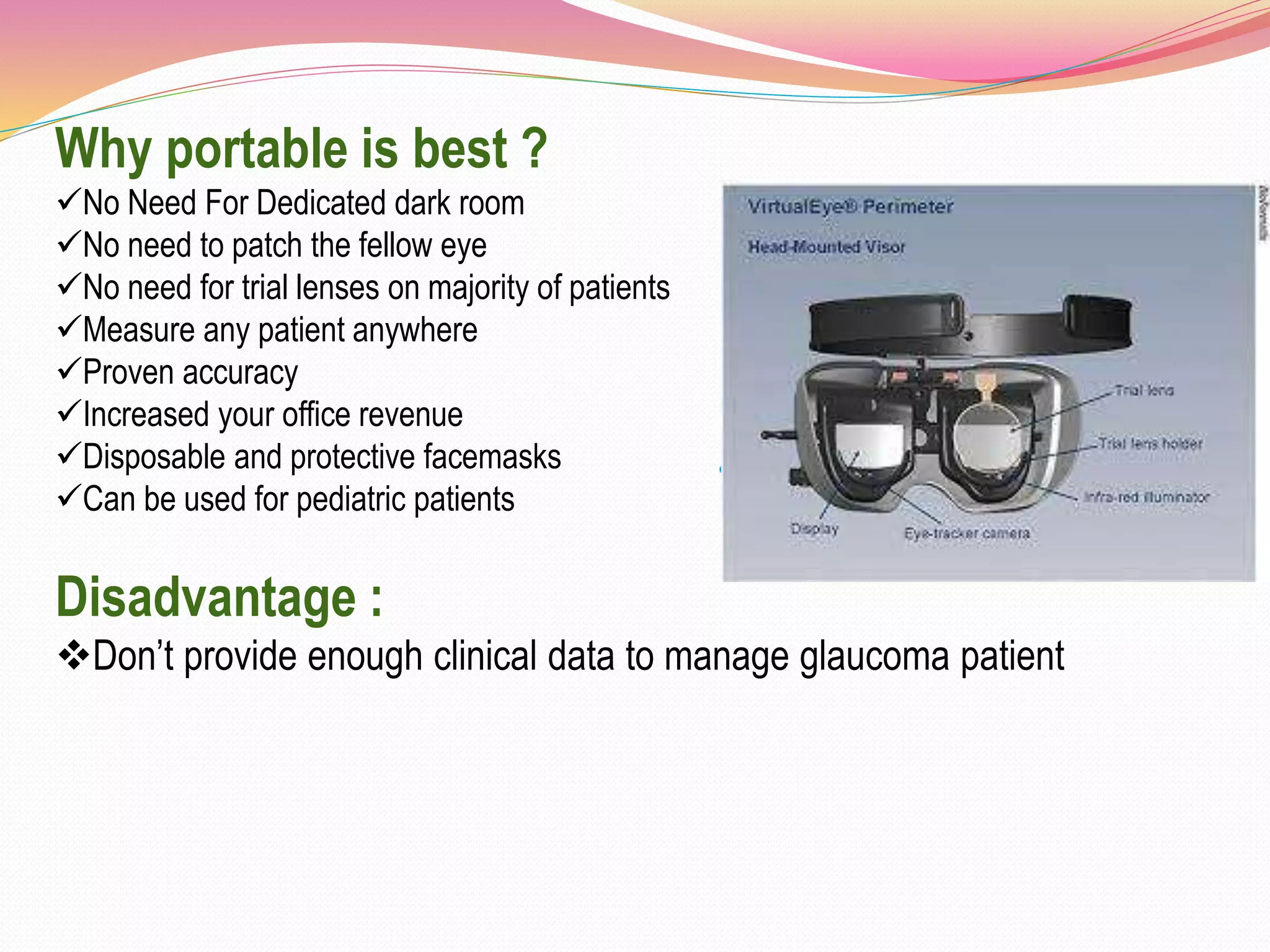 Why portable is best ?
No Need For Dedicated dark room
No need to patch the fellow eye
No need for trial lenses on majority of patients
Measure any patient anywhere
Proven accuracy
Increased your office revenue
Disposable and protective facemasks
Can be used for pediatric patients
Disadvantage :
Don’t provide enough clinical data to manage glaucoma patient
 