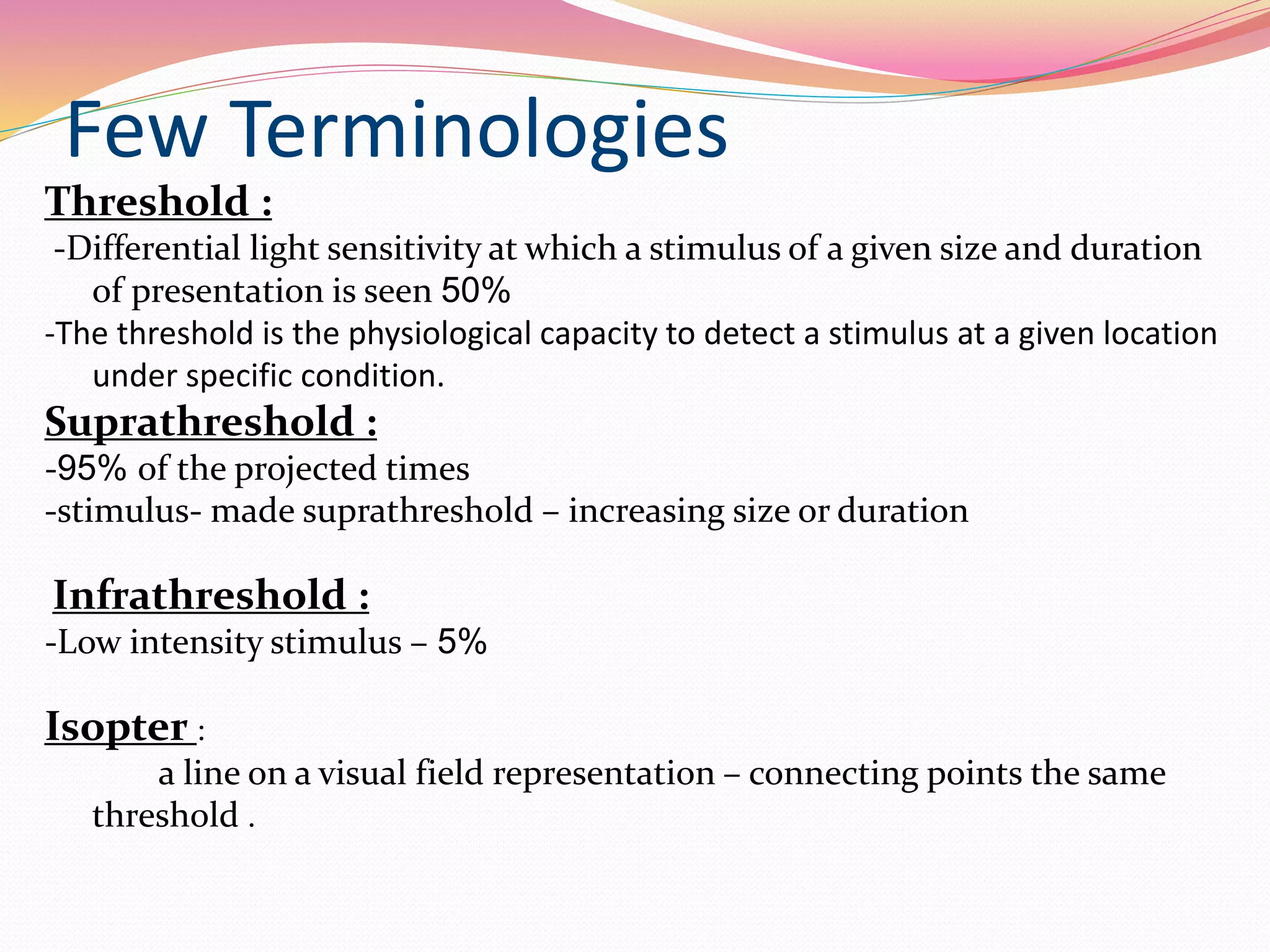 Few Terminologies
Threshold :
-Differential light sensitivity at which a stimulus of a given size and duration
of presentation is seen 50%
-The threshold is the physiological capacity to detect a stimulus at a given location
under specific condition.
Suprathreshold :
-95% of the projected times
-stimulus- made suprathreshold – increasing size or duration
Infrathreshold :
-Low intensity stimulus – 5%
Isopter :
a line on a visual field representation – connecting points the same
threshold .
 