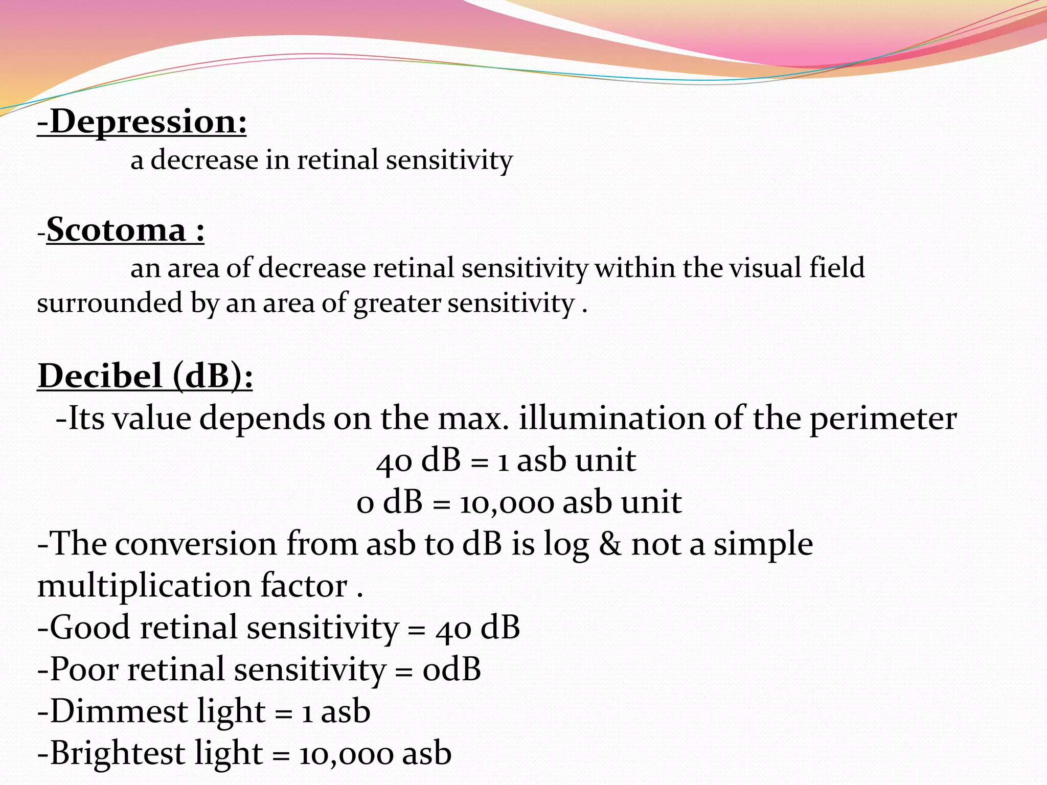 -Depression:
a decrease in retinal sensitivity
-Scotoma :
an area of decrease retinal sensitivity within the visual field
surrounded by an area of greater sensitivity .
Decibel (dB):
-Its value depends on the max. illumination of the perimeter
40 dB = 1 asb unit
0 dB = 10,000 asb unit
-The conversion from asb to dB is log & not a simple
multiplication factor .
-Good retinal sensitivity = 40 dB
-Poor retinal sensitivity = 0dB
-Dimmest light = 1 asb
-Brightest light = 10,000 asb
 