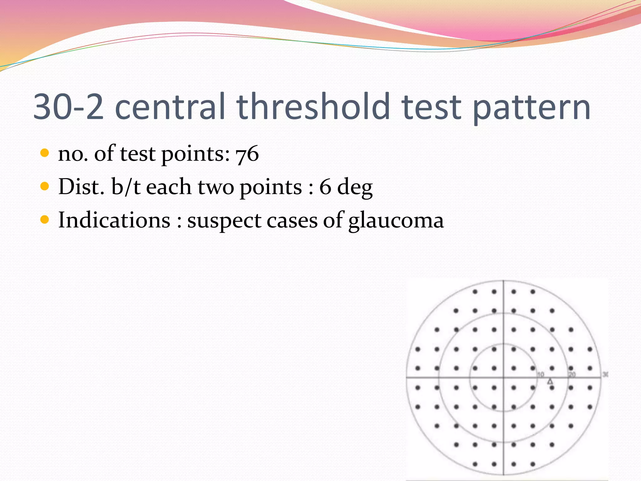 30-2 central threshold test pattern
 no. of test points: 76
 Dist. b/t each two points : 6 deg
 Indications : suspect cases of glaucoma
 
