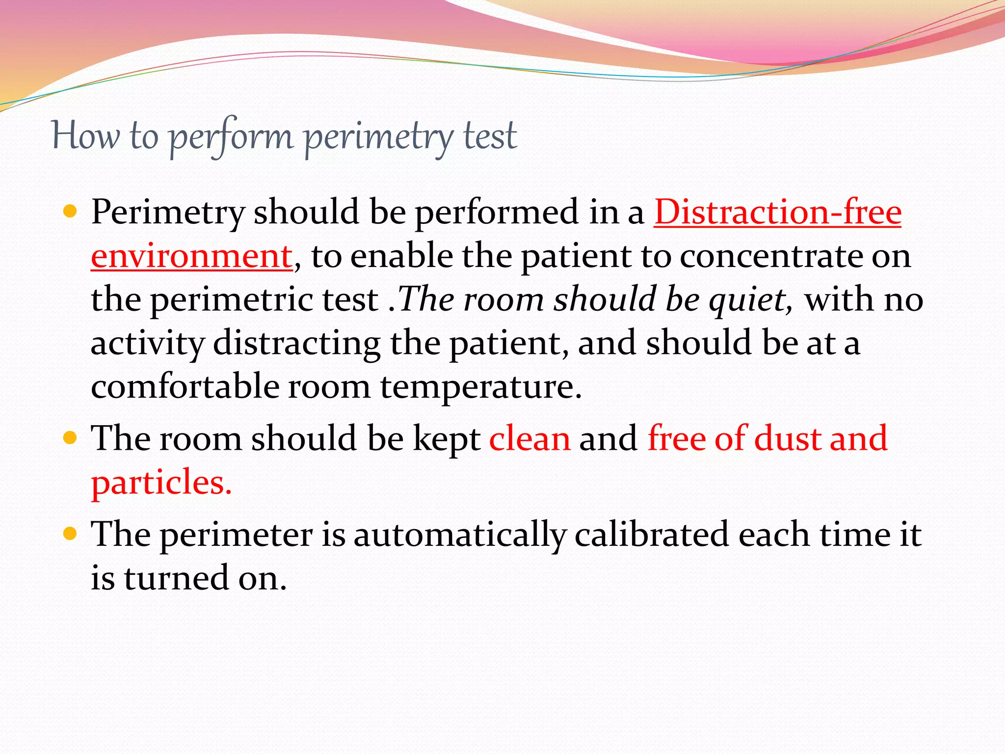 How to perform perimetry test
 Perimetry should be performed in a Distraction-free
environment, to enable the patient to concentrate on
the perimetric test .The room should be quiet, with no
activity distracting the patient, and should be at a
comfortable room temperature.
 The room should be kept clean and free of dust and
particles.
 The perimeter is automatically calibrated each time it
is turned on.
 