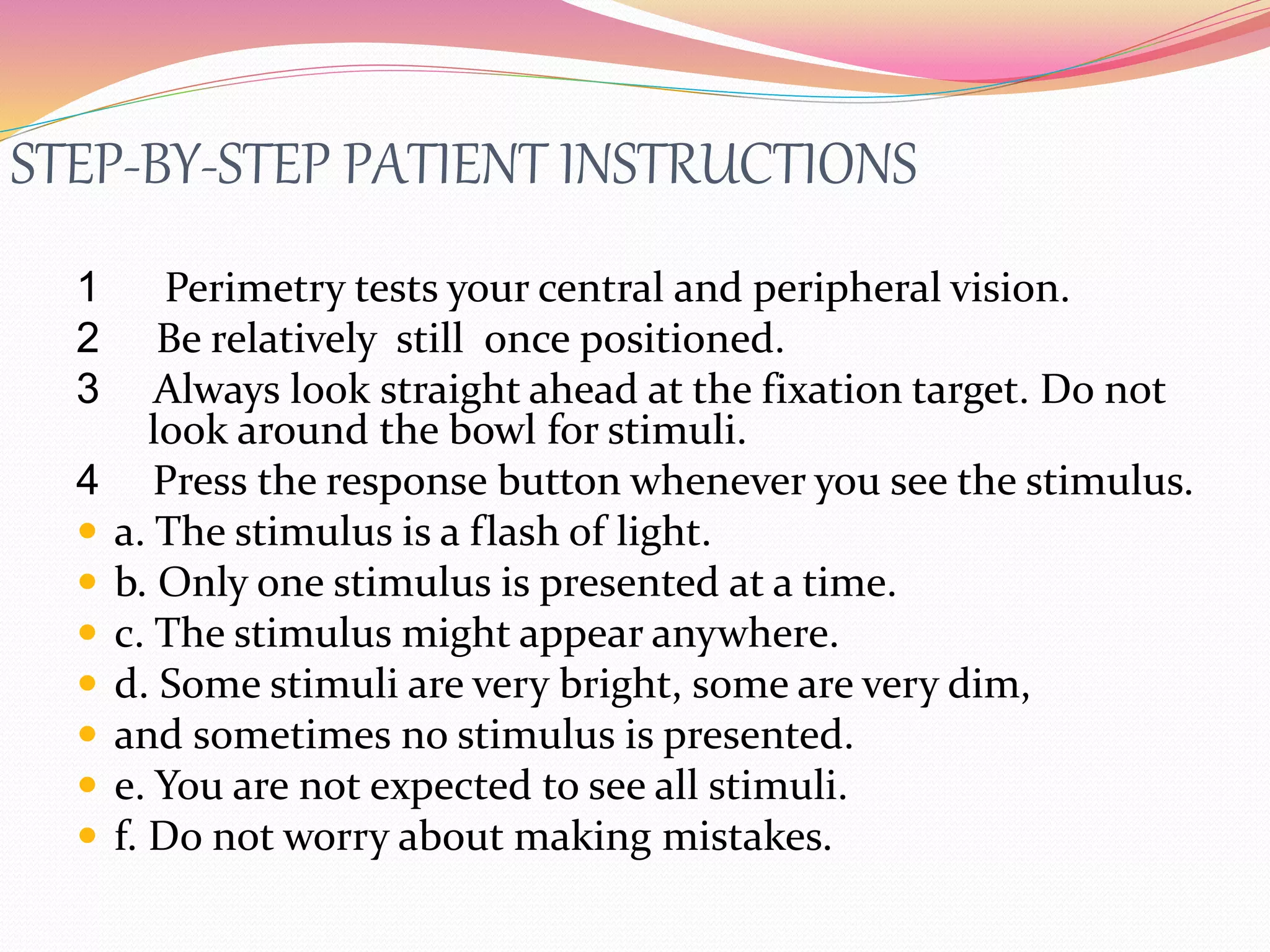 STEP-BY-STEP PATIENT INSTRUCTIONS
1 Perimetry tests your central and peripheral vision.
2 Be relatively still once positioned.
3 Always look straight ahead at the fixation target. Do not
look around the bowl for stimuli.
4 Press the response button whenever you see the stimulus.
 a. The stimulus is a flash of light.
 b. Only one stimulus is presented at a time.
 c. The stimulus might appear anywhere.
 d. Some stimuli are very bright, some are very dim,
 and sometimes no stimulus is presented.
 e. You are not expected to see all stimuli.
 f. Do not worry about making mistakes.
 