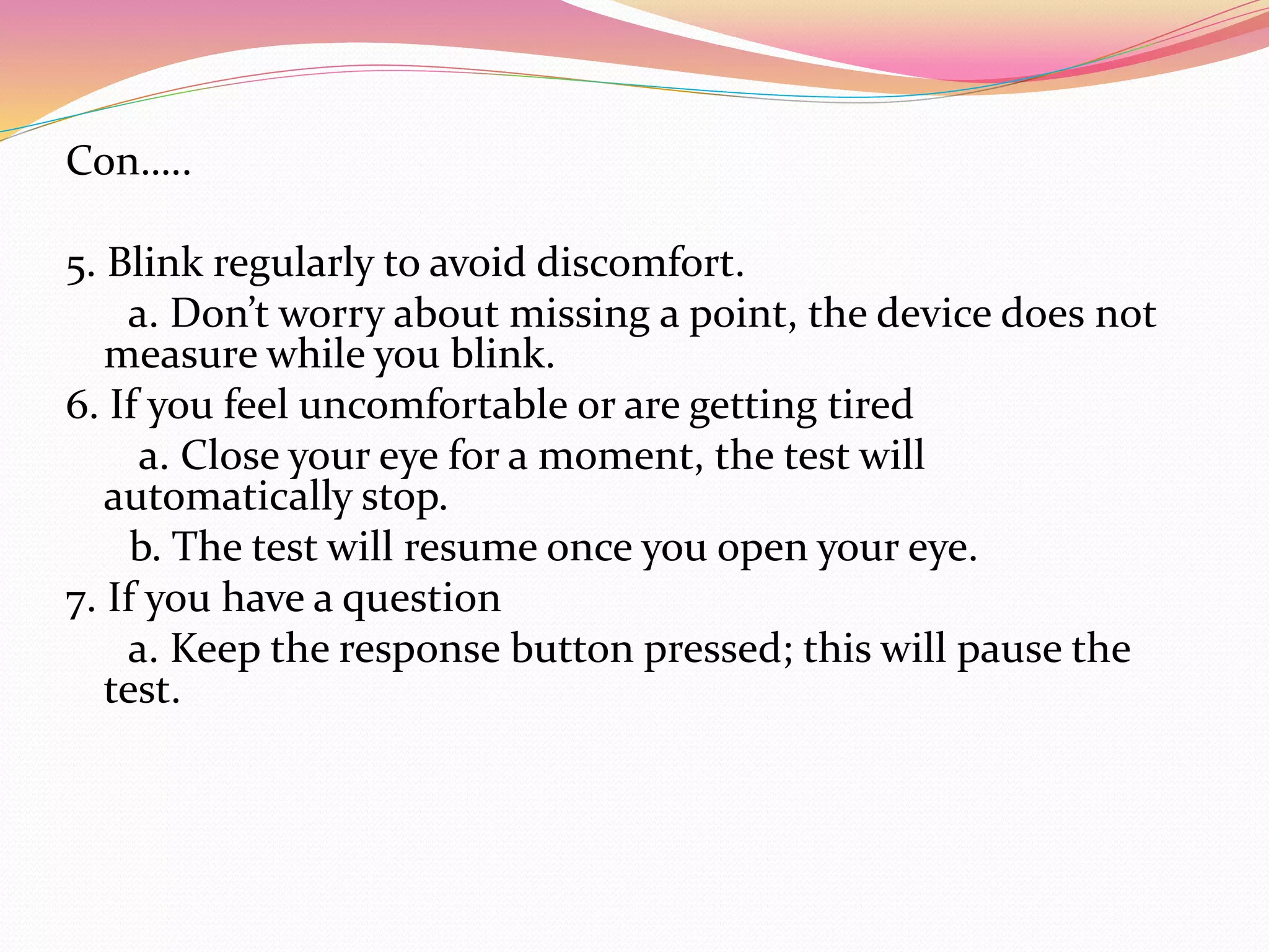 Con…..
5. Blink regularly to avoid discomfort.
a. Don’t worry about missing a point, the device does not
measure while you blink.
6. If you feel uncomfortable or are getting tired
a. Close your eye for a moment, the test will
automatically stop.
b. The test will resume once you open your eye.
7. If you have a question
a. Keep the response button pressed; this will pause the
test.
 