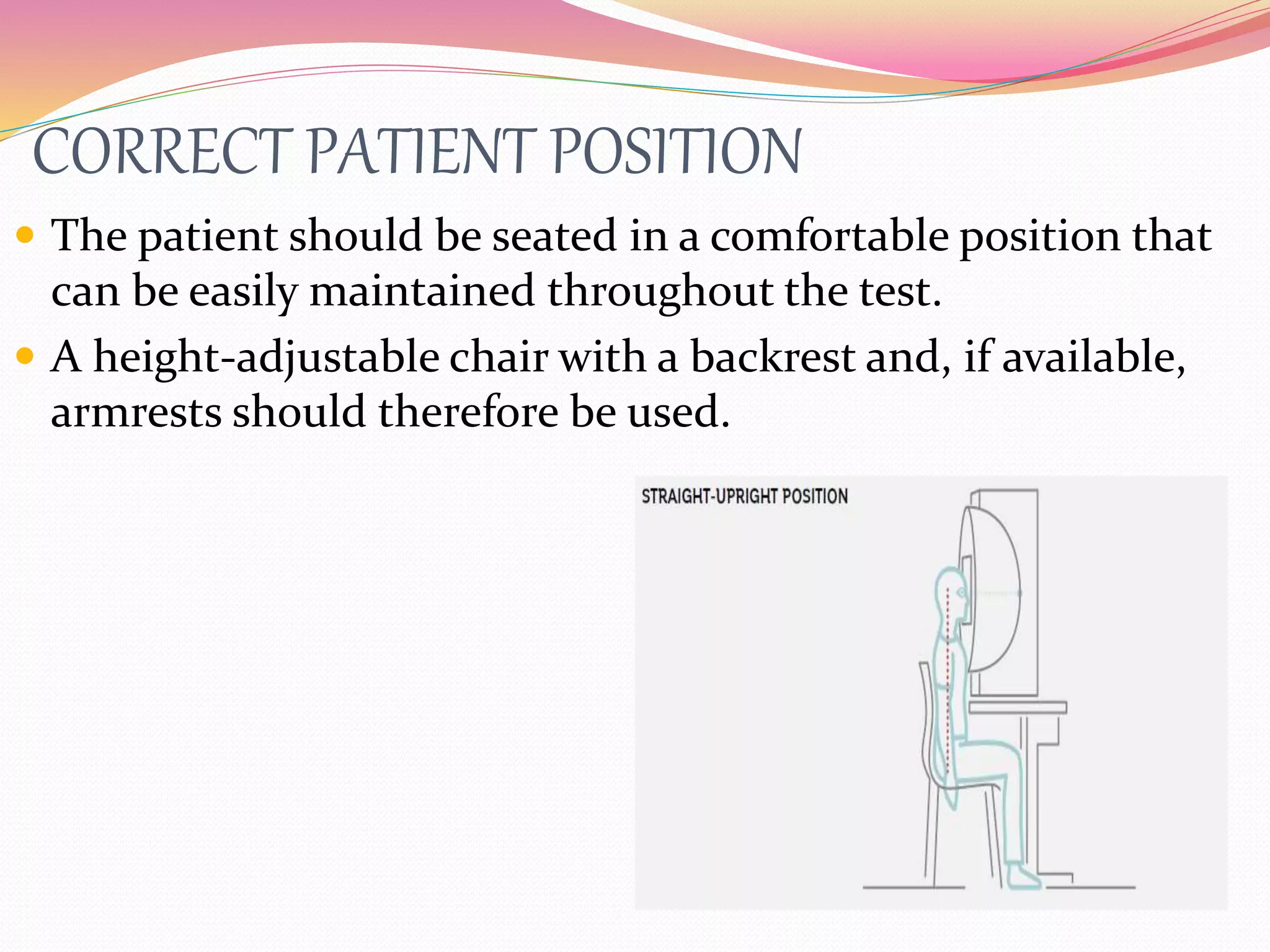 CORRECT PATIENT POSITION
 The patient should be seated in a comfortable position that
can be easily maintained throughout the test.
 A height-adjustable chair with a backrest and, if available,
armrests should therefore be used.
 