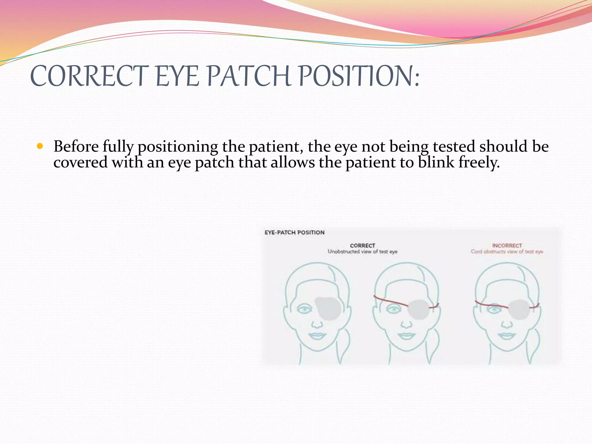 CORRECT EYE PATCH POSITION:
 Before fully positioning the patient, the eye not being tested should be
covered with an eye patch that allows the patient to blink freely.
 