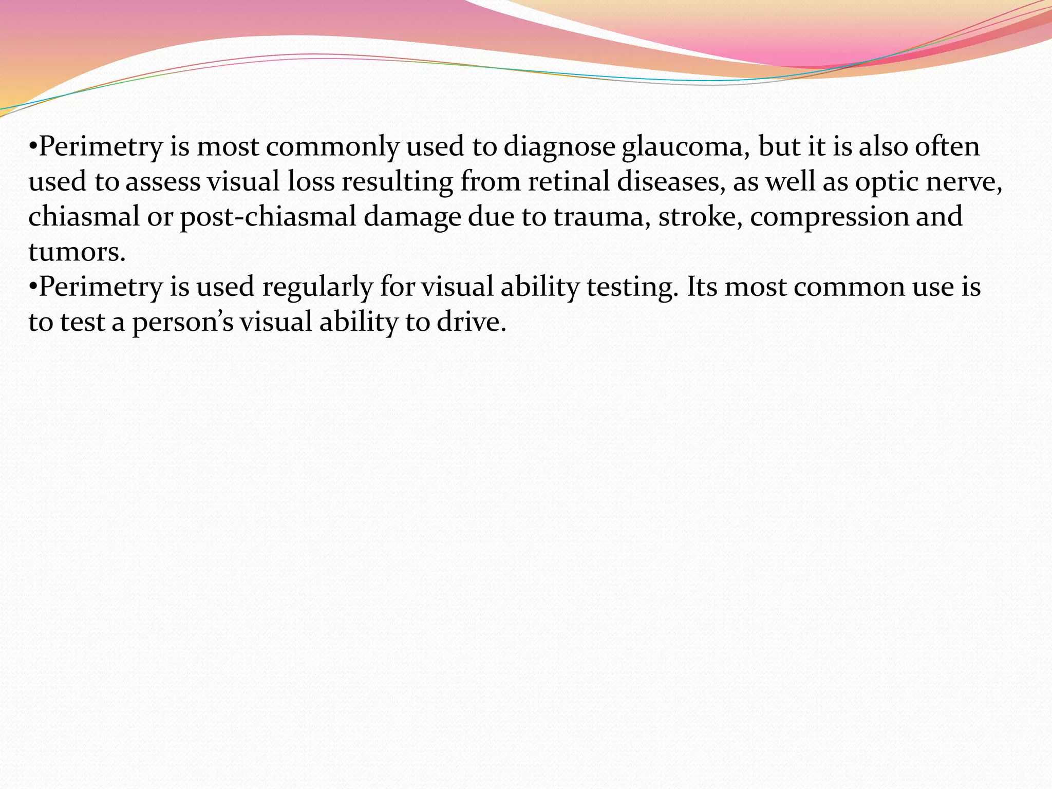 •Perimetry is most commonly used to diagnose glaucoma, but it is also often
used to assess visual loss resulting from retinal diseases, as well as optic nerve,
chiasmal or post-chiasmal damage due to trauma, stroke, compression and
tumors.
•Perimetry is used regularly for visual ability testing. Its most common use is
to test a person’s visual ability to drive.
 