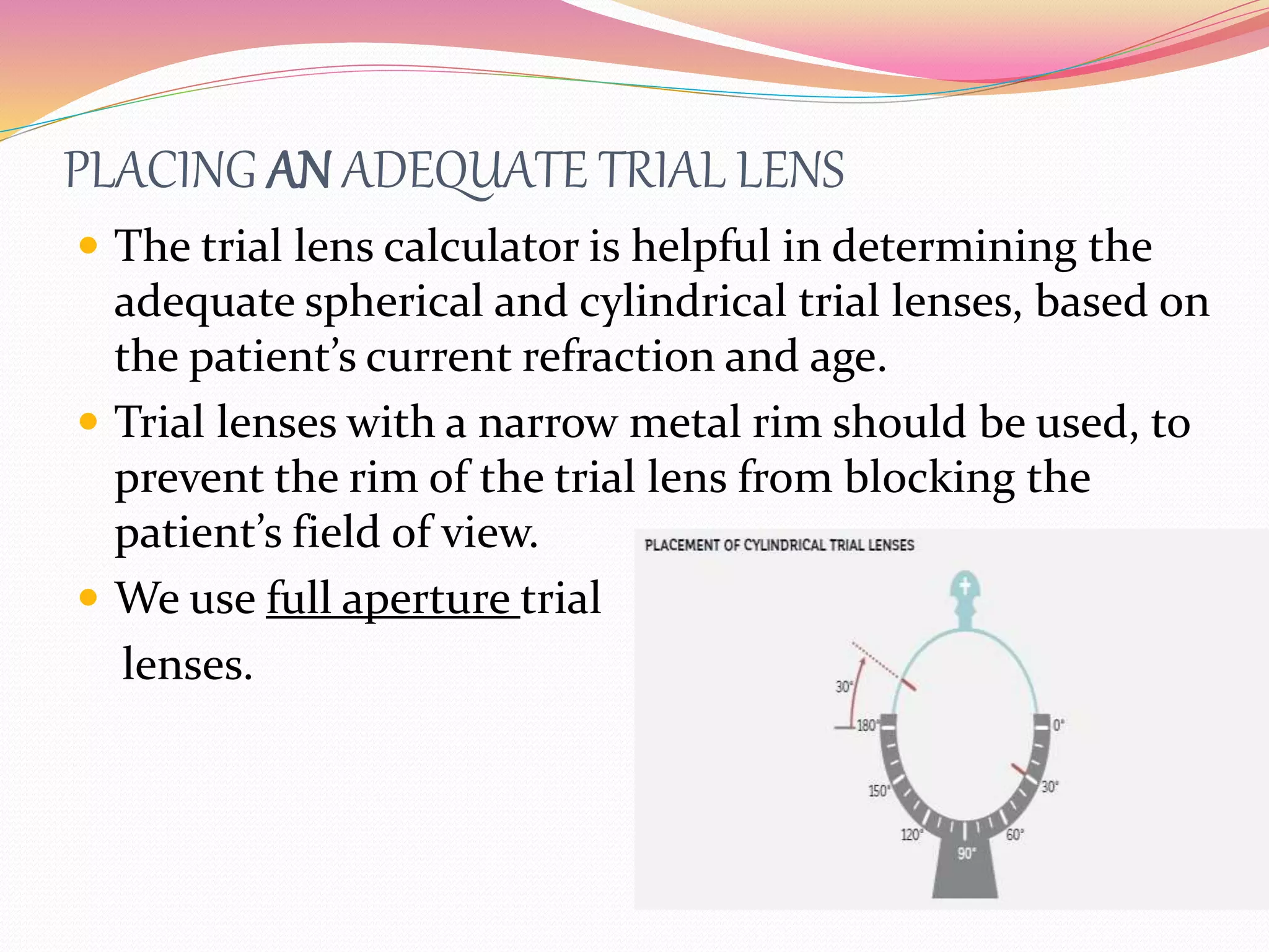 PLACING AN ADEQUATE TRIAL LENS
 The trial lens calculator is helpful in determining the
adequate spherical and cylindrical trial lenses, based on
the patient’s current refraction and age.
 Trial lenses with a narrow metal rim should be used, to
prevent the rim of the trial lens from blocking the
patient’s field of view.
 We use full aperture trial
lenses.
 