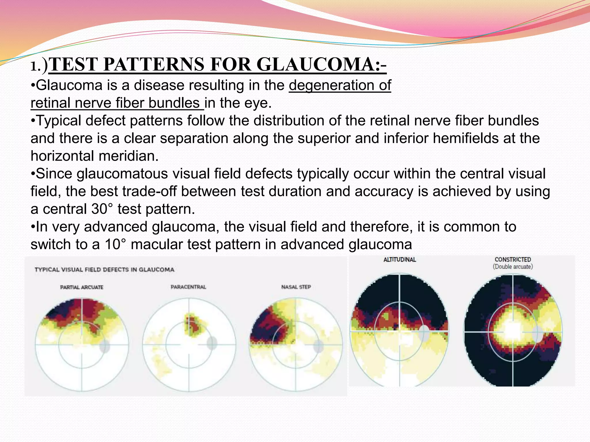 1.)TEST PATTERNS FOR GLAUCOMA:-
•Glaucoma is a disease resulting in the degeneration of
retinal nerve fiber bundles in the eye.
•Typical defect patterns follow the distribution of the retinal nerve fiber bundles
and there is a clear separation along the superior and inferior hemifields at the
horizontal meridian.
•Since glaucomatous visual field defects typically occur within the central visual
field, the best trade-off between test duration and accuracy is achieved by using
a central 30° test pattern.
•In very advanced glaucoma, the visual field and therefore, it is common to
switch to a 10° macular test pattern in advanced glaucoma
.
 