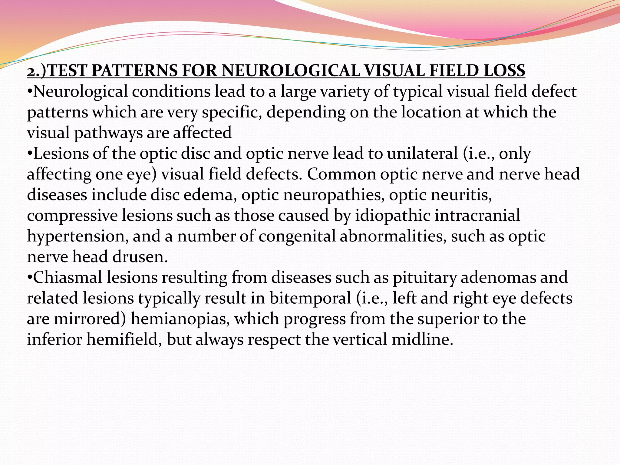 2.)TEST PATTERNS FOR NEUROLOGICAL VISUAL FIELD LOSS
•Neurological conditions lead to a large variety of typical visual field defect
patterns which are very specific, depending on the location at which the
visual pathways are affected
•Lesions of the optic disc and optic nerve lead to unilateral (i.e., only
affecting one eye) visual field defects. Common optic nerve and nerve head
diseases include disc edema, optic neuropathies, optic neuritis,
compressive lesions such as those caused by idiopathic intracranial
hypertension, and a number of congenital abnormalities, such as optic
nerve head drusen.
•Chiasmal lesions resulting from diseases such as pituitary adenomas and
related lesions typically result in bitemporal (i.e., left and right eye defects
are mirrored) hemianopias, which progress from the superior to the
inferior hemifield, but always respect the vertical midline.
 