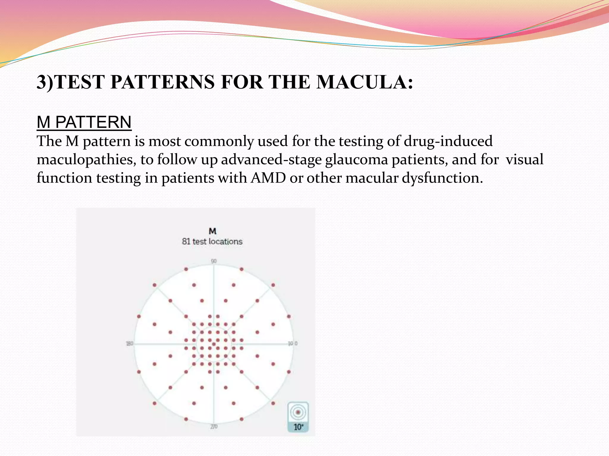 3)TEST PATTERNS FOR THE MACULA:
M PATTERN
The M pattern is most commonly used for the testing of drug-induced
maculopathies, to follow up advanced-stage glaucoma patients, and for visual
function testing in patients with AMD or other macular dysfunction.
 