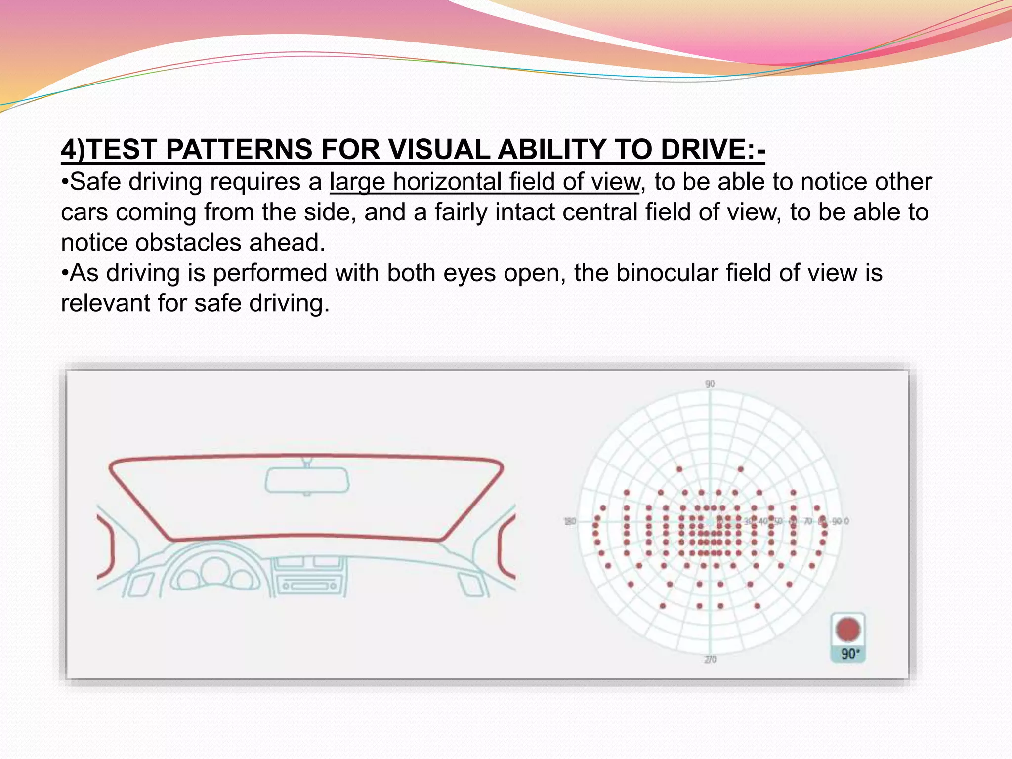 4)TEST PATTERNS FOR VISUAL ABILITY TO DRIVE:-
•Safe driving requires a large horizontal field of view, to be able to notice other
cars coming from the side, and a fairly intact central field of view, to be able to
notice obstacles ahead.
•As driving is performed with both eyes open, the binocular field of view is
relevant for safe driving.
 