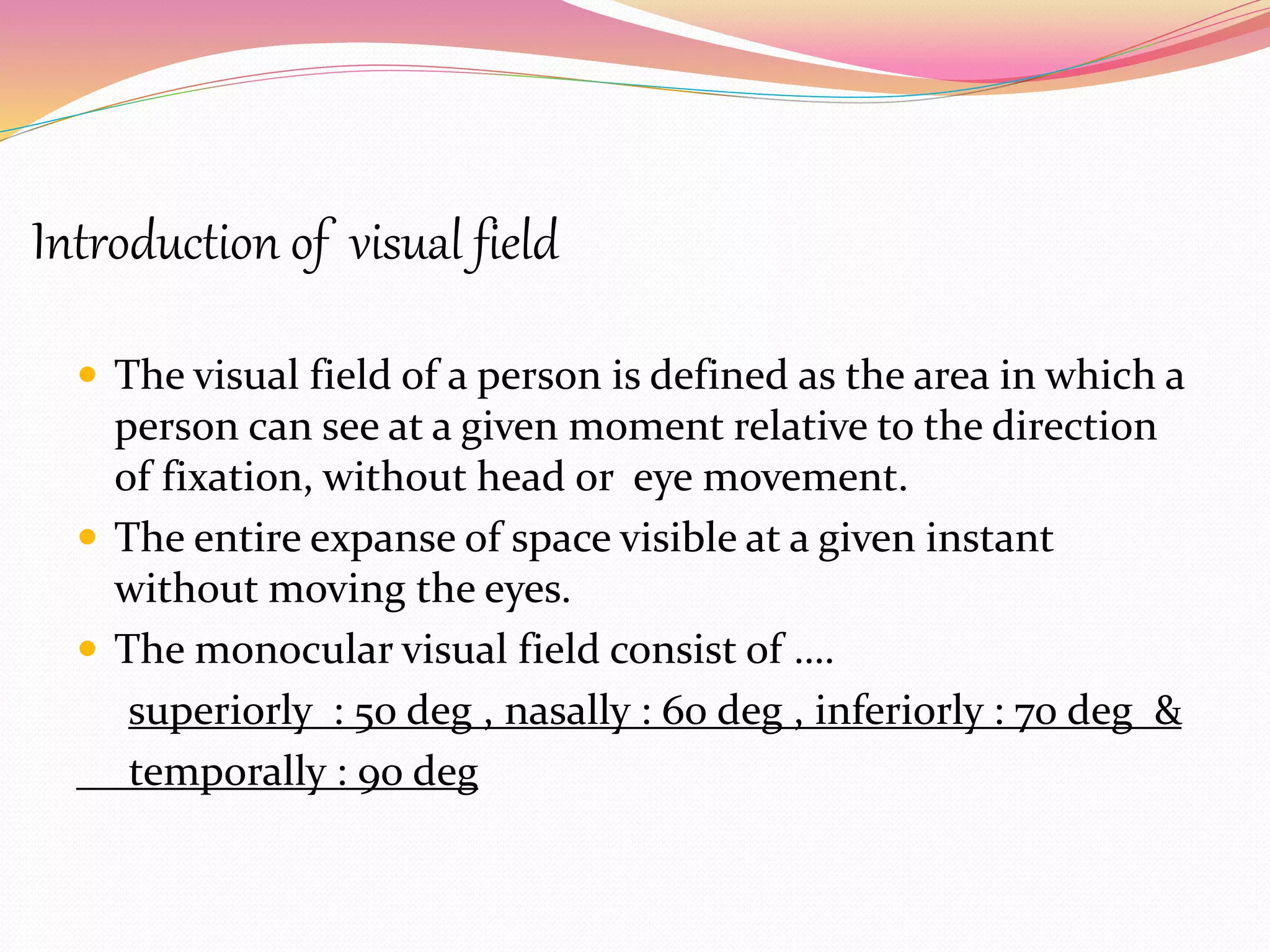 Introduction of visual field
 The visual field of a person is defined as the area in which a
person can see at a given moment relative to the direction
of fixation, without head or eye movement.
 The entire expanse of space visible at a given instant
without moving the eyes.
 The monocular visual field consist of ….
superiorly : 50 deg , nasally : 60 deg , inferiorly : 70 deg &
temporally : 90 deg
 