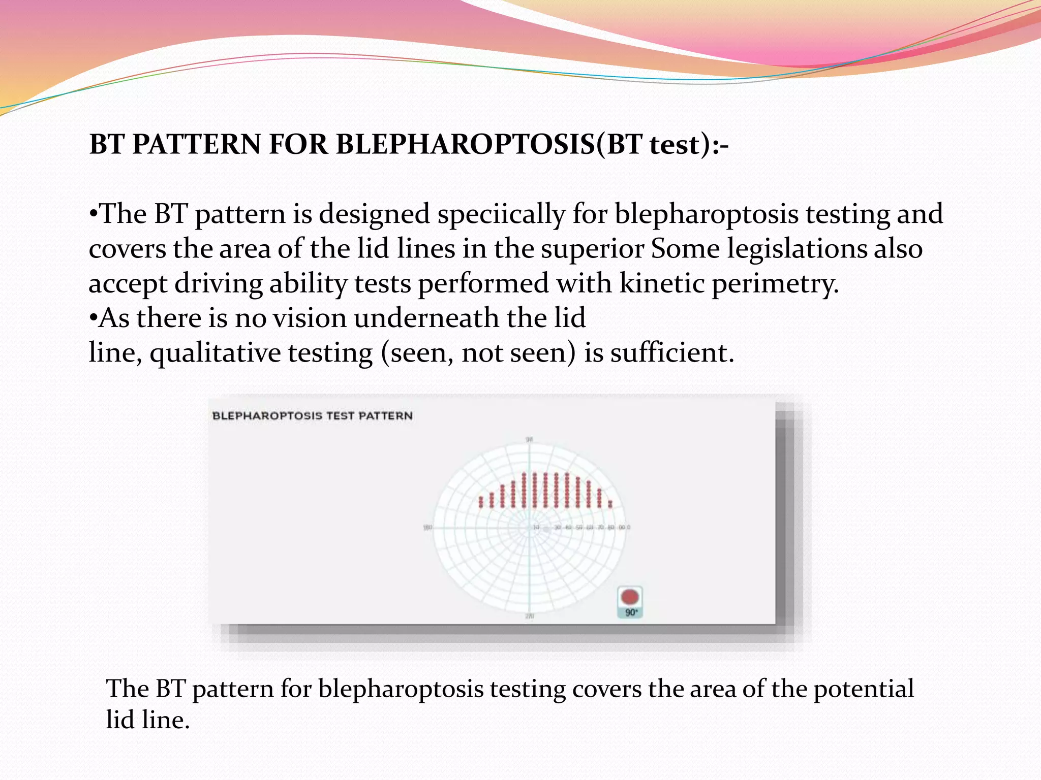 BT PATTERN FOR BLEPHAROPTOSIS(BT test):-
•The BT pattern is designed speciically for blepharoptosis testing and
covers the area of the lid lines in the superior Some legislations also
accept driving ability tests performed with kinetic perimetry.
•As there is no vision underneath the lid
line, qualitative testing (seen, not seen) is sufficient.
The BT pattern for blepharoptosis testing covers the area of the potential
lid line.
 