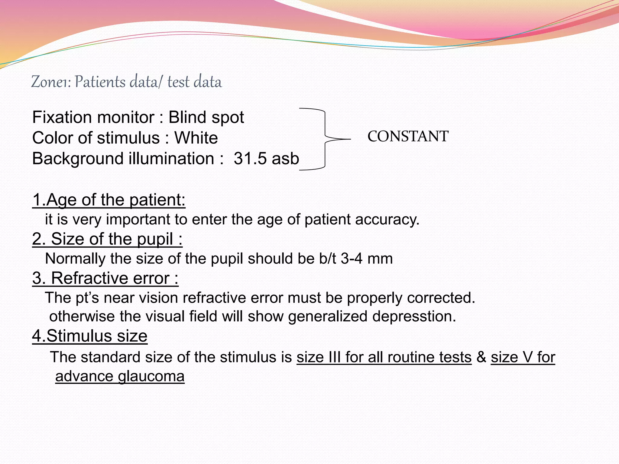 Zone1: Patients data/ test data
Fixation monitor : Blind spot
Color of stimulus : White
Background illumination : 31.5 asb
1.Age of the patient:
it is very important to enter the age of patient accuracy.
2. Size of the pupil :
Normally the size of the pupil should be b/t 3-4 mm
3. Refractive error :
The pt’s near vision refractive error must be properly corrected.
otherwise the visual field will show generalized depresstion.
4.Stimulus size
The standard size of the stimulus is size III for all routine tests & size V for
advance glaucoma
CONSTANT
 