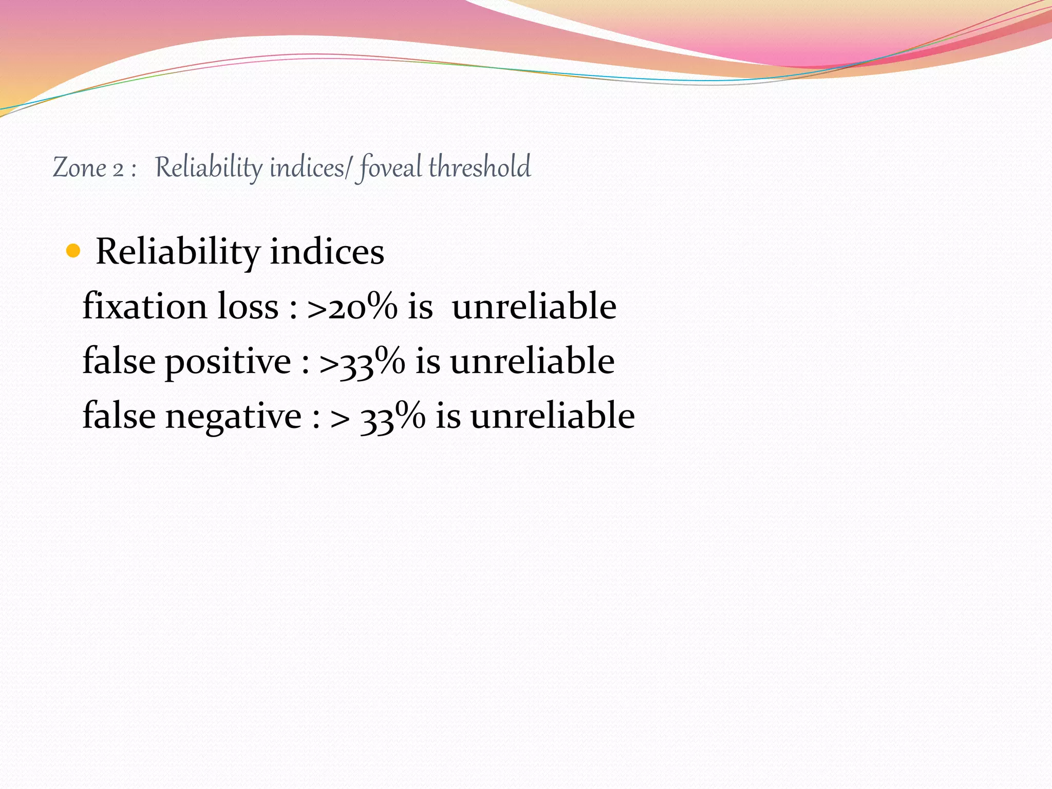 Zone 2 : Reliability indices/ foveal threshold
 Reliability indices
fixation loss : >20% is unreliable
false positive : >33% is unreliable
false negative : > 33% is unreliable
 