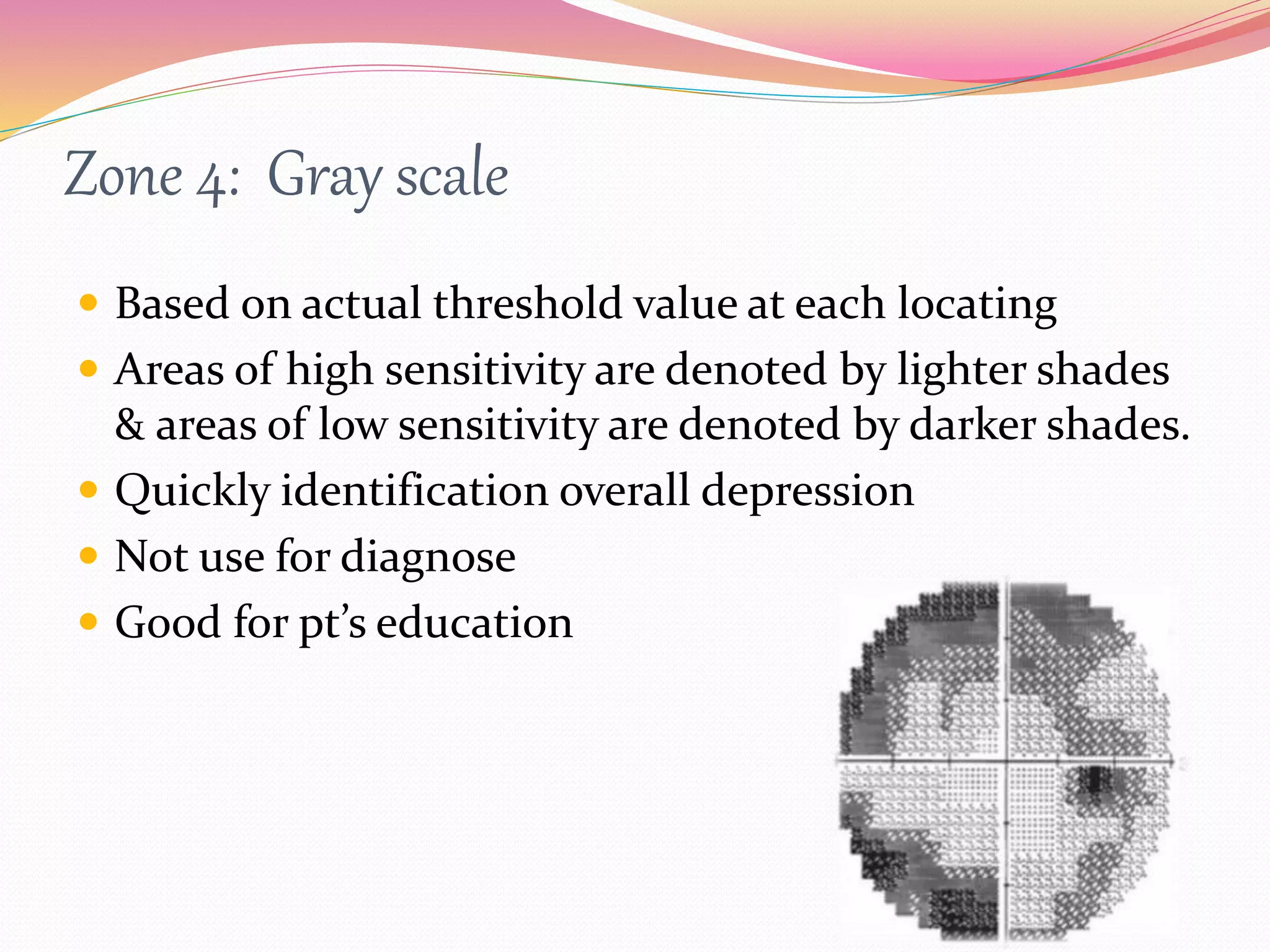 Zone 4: Gray scale
 Based on actual threshold value at each locating
 Areas of high sensitivity are denoted by lighter shades
& areas of low sensitivity are denoted by darker shades.
 Quickly identification overall depression
 Not use for diagnose
 Good for pt’s education
 