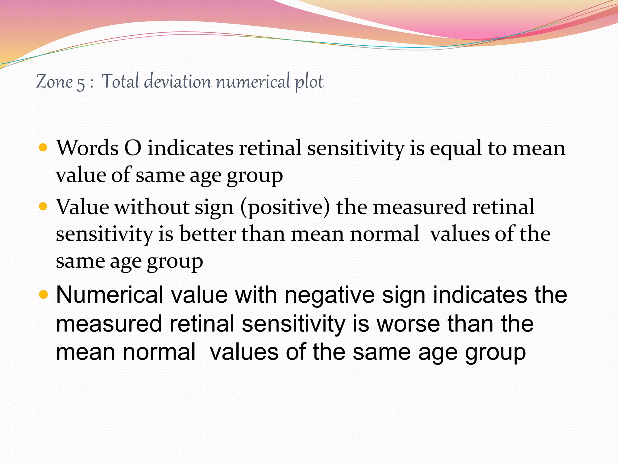 Zone 5 : Total deviation numerical plot
 Words O indicates retinal sensitivity is equal to mean
value of same age group
 Value without sign (positive) the measured retinal
sensitivity is better than mean normal values of the
same age group
 Numerical value with negative sign indicates the
measured retinal sensitivity is worse than the
mean normal values of the same age group
 