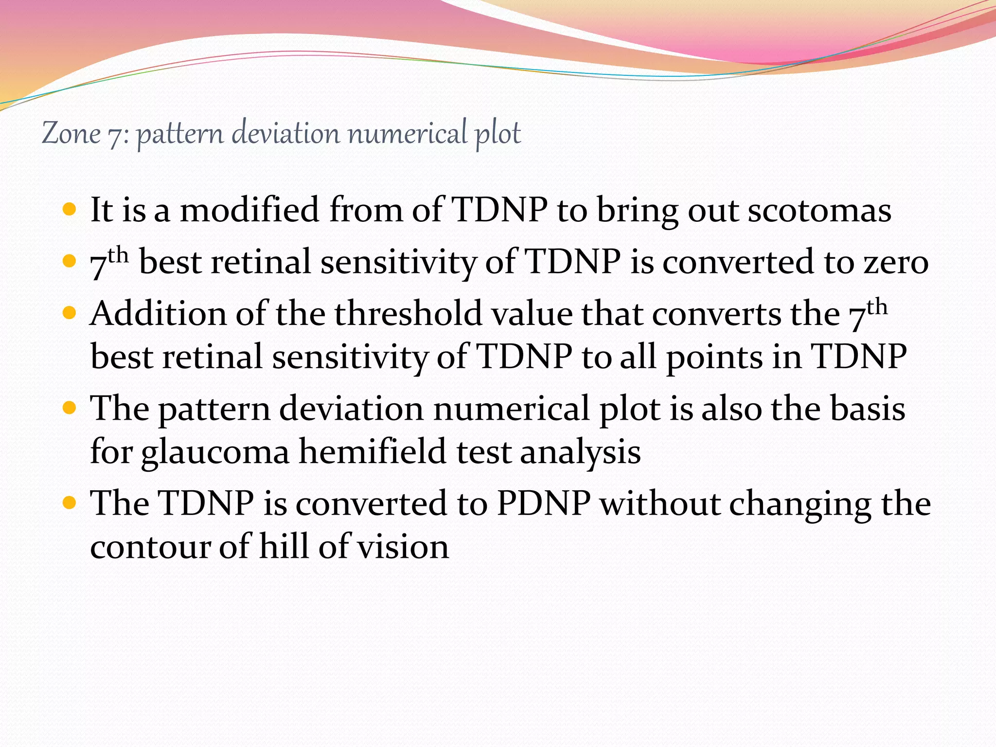 Zone 7: pattern deviation numerical plot
 It is a modified from of TDNP to bring out scotomas
 7th best retinal sensitivity of TDNP is converted to zero
 Addition of the threshold value that converts the 7th
best retinal sensitivity of TDNP to all points in TDNP
 The pattern deviation numerical plot is also the basis
for glaucoma hemifield test analysis
 The TDNP is converted to PDNP without changing the
contour of hill of vision
 