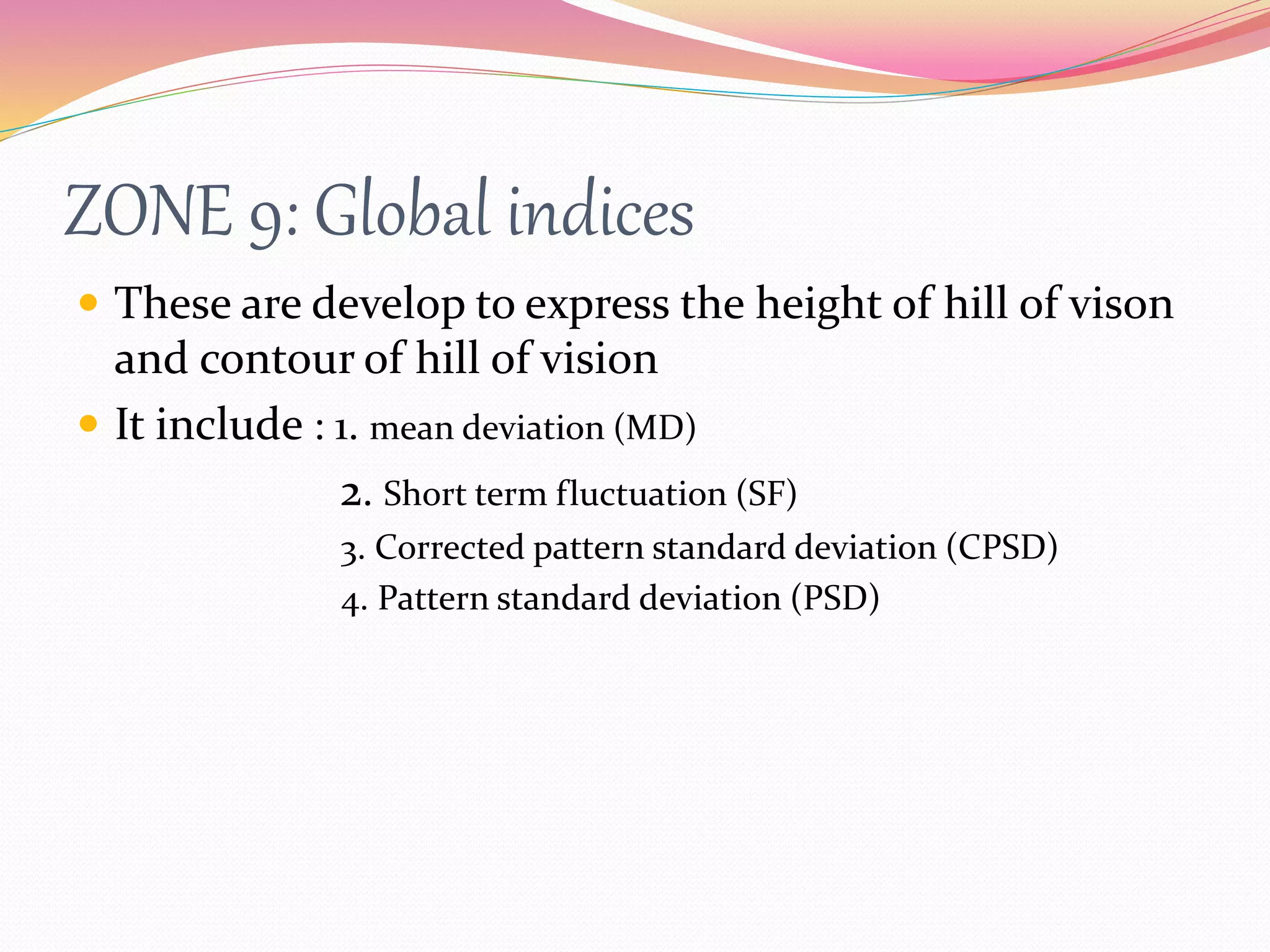 ZONE 9: Global indices
 These are develop to express the height of hill of vison
and contour of hill of vision
 It include : 1. mean deviation (MD)
2. Short term fluctuation (SF)
3. Corrected pattern standard deviation (CPSD)
4. Pattern standard deviation (PSD)
 