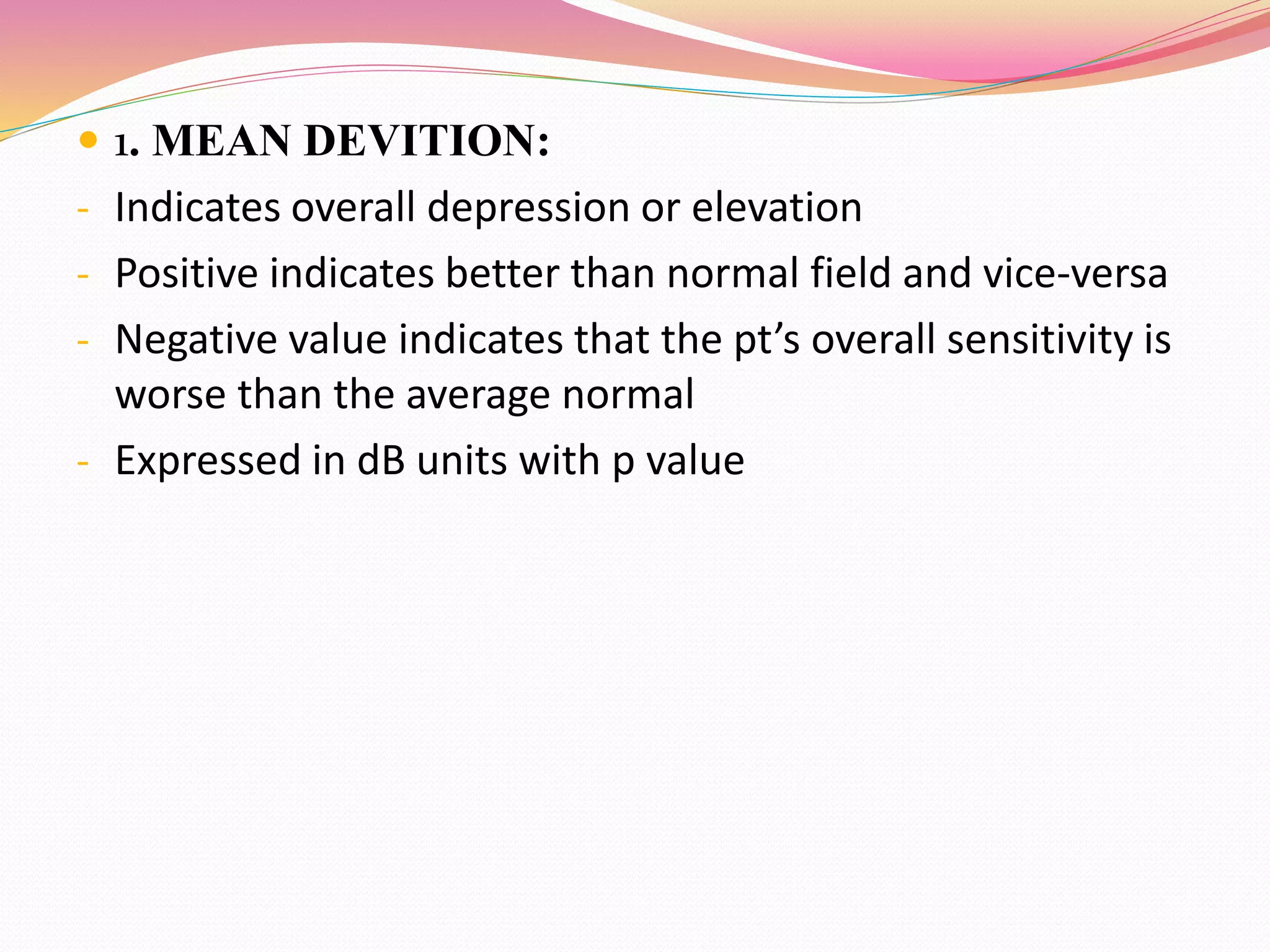  1. MEAN DEVITION:
- Indicates overall depression or elevation
- Positive indicates better than normal field and vice-versa
- Negative value indicates that the pt’s overall sensitivity is
worse than the average normal
- Expressed in dB units with p value
 