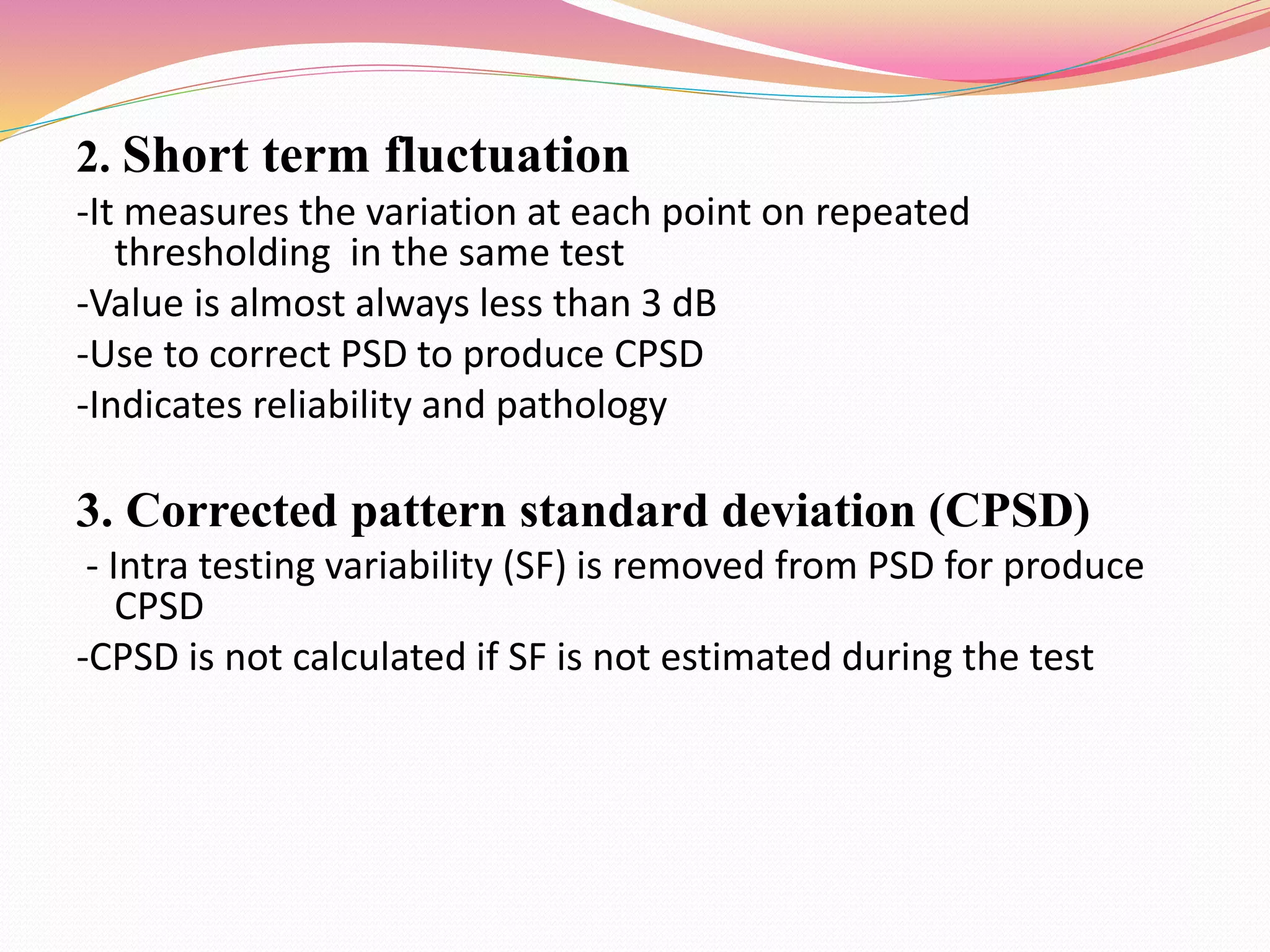 2. Short term fluctuation
-It measures the variation at each point on repeated
thresholding in the same test
-Value is almost always less than 3 dB
-Use to correct PSD to produce CPSD
-Indicates reliability and pathology
3. Corrected pattern standard deviation (CPSD)
- Intra testing variability (SF) is removed from PSD for produce
CPSD
-CPSD is not calculated if SF is not estimated during the test
 