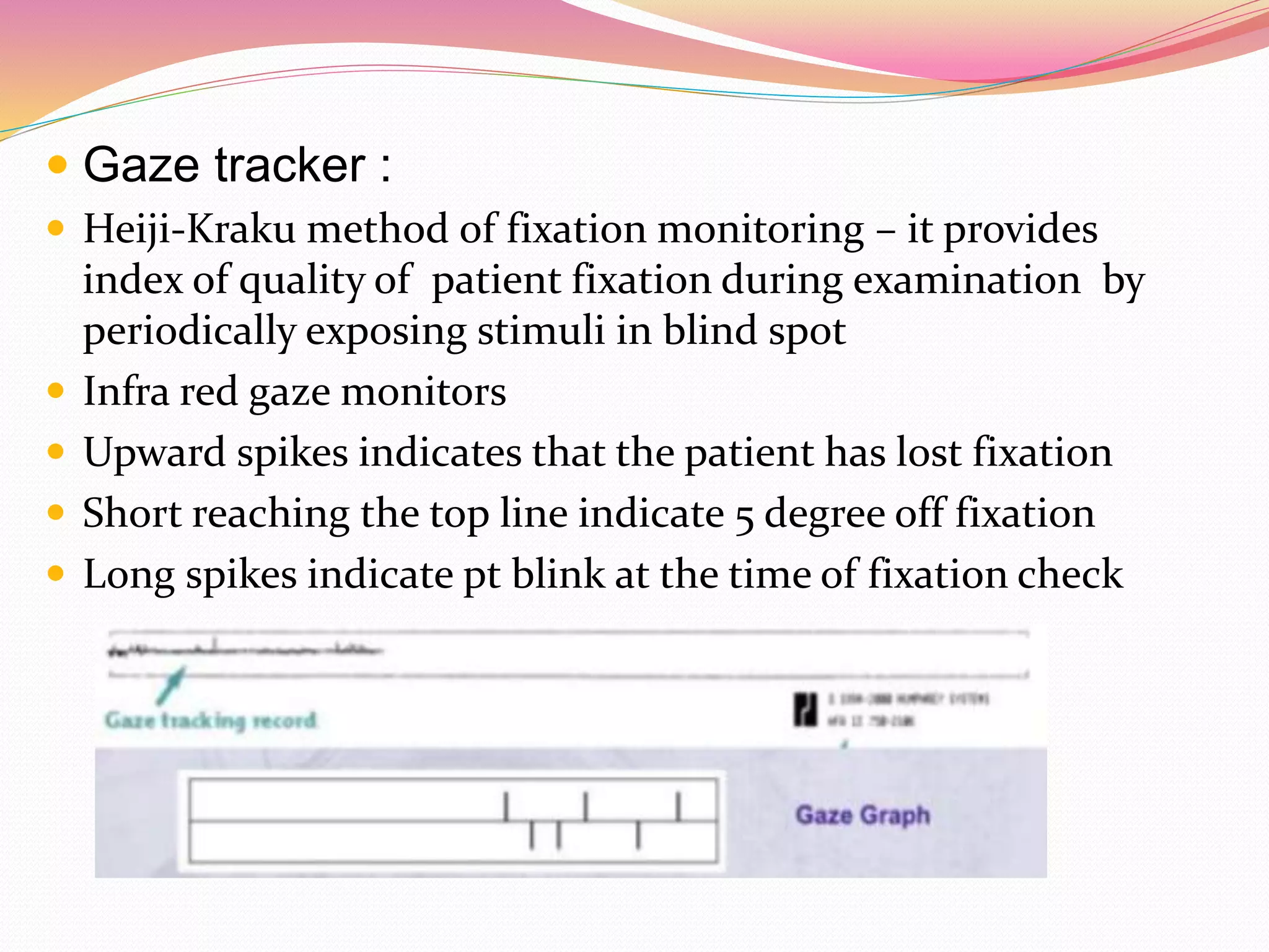  Gaze tracker :
 Heiji-Kraku method of fixation monitoring – it provides
index of quality of patient fixation during examination by
periodically exposing stimuli in blind spot
 Infra red gaze monitors
 Upward spikes indicates that the patient has lost fixation
 Short reaching the top line indicate 5 degree off fixation
 Long spikes indicate pt blink at the time of fixation check
 
