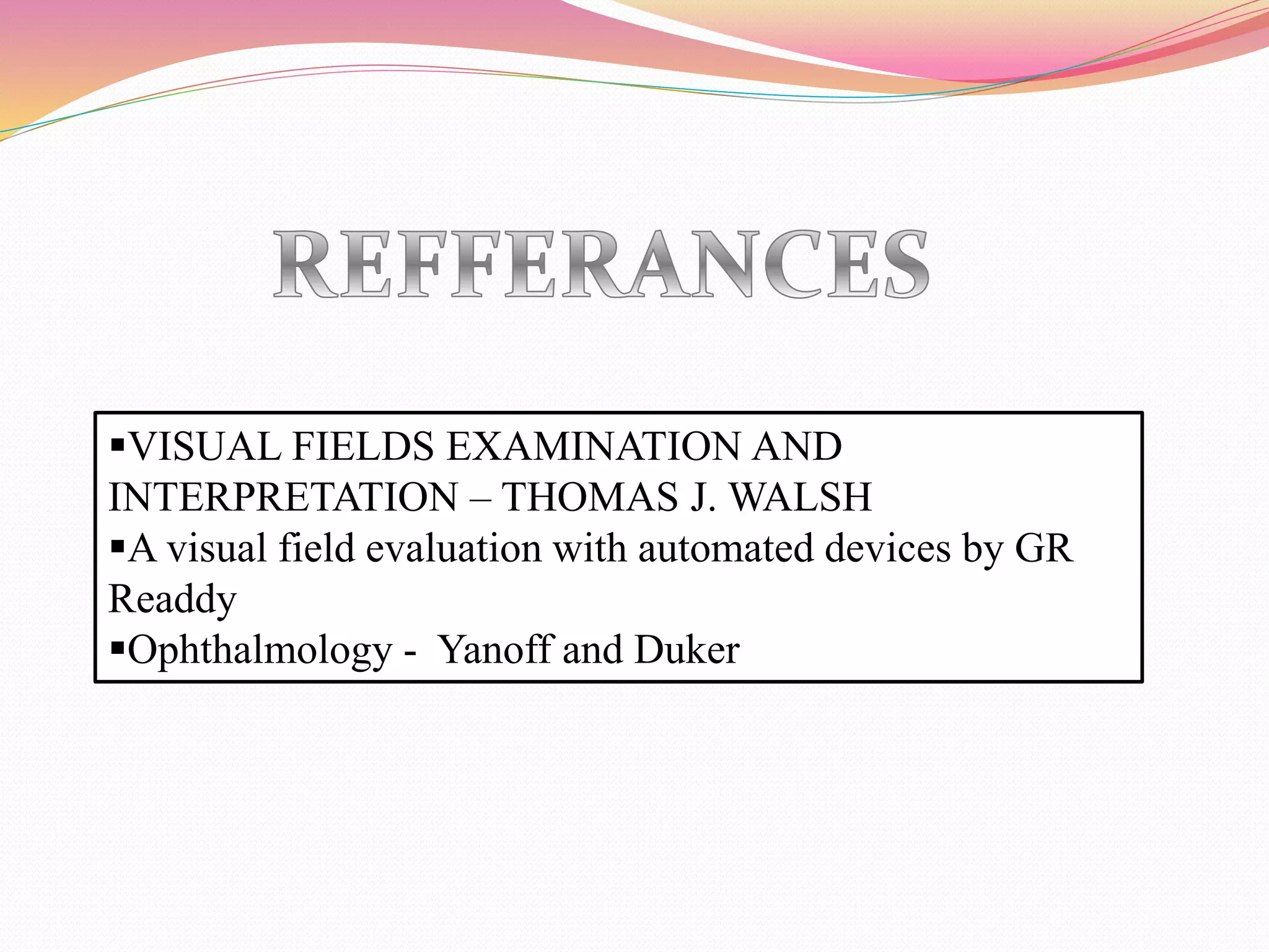 VISUAL FIELDS EXAMINATION AND
INTERPRETATION – THOMAS J. WALSH
A visual field evaluation with automated devices by GR
Readdy
Ophthalmology - Yanoff and Duker
 