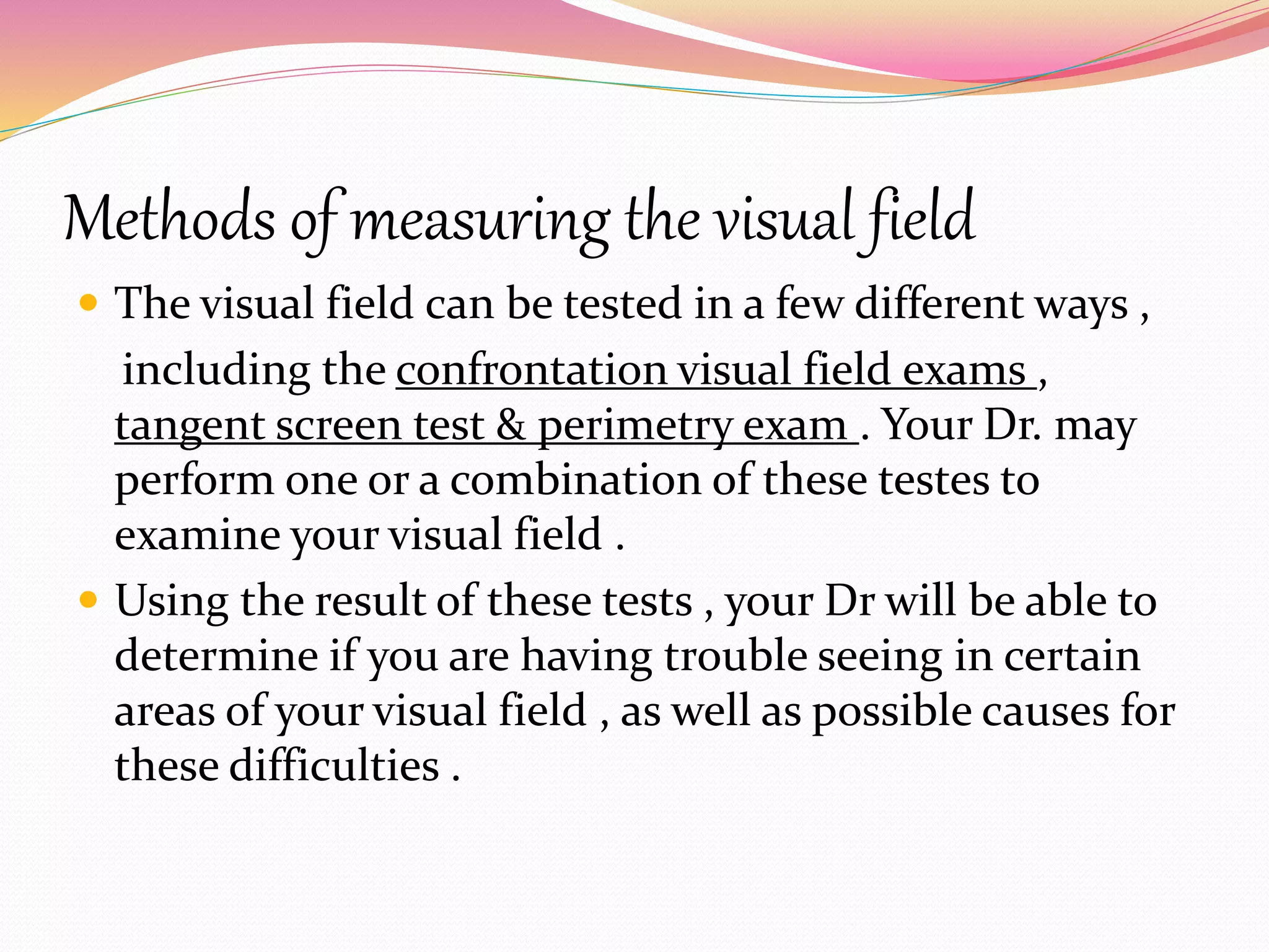 Methods of measuring the visual field
 The visual field can be tested in a few different ways ,
including the confrontation visual field exams ,
tangent screen test & perimetry exam . Your Dr. may
perform one or a combination of these testes to
examine your visual field .
 Using the result of these tests , your Dr will be able to
determine if you are having trouble seeing in certain
areas of your visual field , as well as possible causes for
these difficulties .
 
