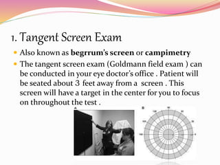 1. Tangent Screen Exam
 Also known as begrrum’s screen or campimetry
 The tangent screen exam (Goldmann field exam ) can
be conducted in your eye doctor’s office . Patient will
be seated about 3 feet away from a screen . This
screen will have a target in the center for you to focus
on throughout the test .
 