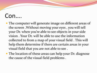 Con….
 The computer will generate image on different areas of
the screen .Without moving your eyes , you will tell
your Dr. when you’re able to see objects in your side
vision . Your Dr. will be able to use the information
collected to from a map of your visual field . This will
help them determine if there are certain areas in your
visual field that you are not able to see .
 The location of these areas can help your Dr. diagnose
the cause of the visual field problems .
 