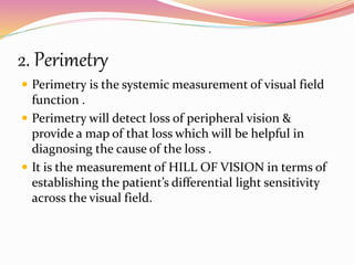 2. Perimetry
 Perimetry is the systemic measurement of visual field
function .
 Perimetry will detect loss of peripheral vision &
provide a map of that loss which will be helpful in
diagnosing the cause of the loss .
 It is the measurement of HILL OF VISION in terms of
establishing the patient’s differential light sensitivity
across the visual field.
 