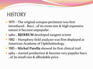 HISTORY
 1970 – The original octopus perimeter was first
introduced . Bucz , of its room size & high expensive
nature it become unpopular .
 1980-, BJERRUM developed tangent screen
 1982 – Humphrey field analyzer was first displayed at
American Academy of Ophthalmology .
 1983 – Michal Patella showed its first clinical trail .
 1984 – started production & become very popular bucz
, of its small size & affordable price .
 