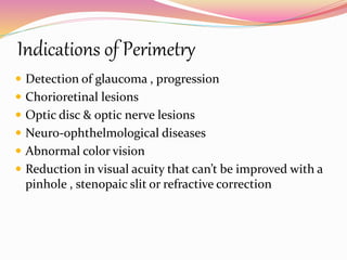 Indications of Perimetry
 Detection of glaucoma , progression
 Chorioretinal lesions
 Optic disc & optic nerve lesions
 Neuro-ophthelmological diseases
 Abnormal color vision
 Reduction in visual acuity that can’t be improved with a
pinhole , stenopaic slit or refractive correction
 