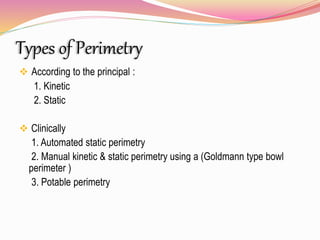 Types of Perimetry
 According to the principal :
1. Kinetic
2. Static
 Clinically
1. Automated static perimetry
2. Manual kinetic & static perimetry using a (Goldmann type bowl
perimeter )
3. Potable perimetry
 