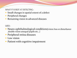WHAT IT IS BEST AT DETECTING:-
 Small changes in spatial extent of a defect
 Peripheral changes
 Remaining vision in advanced diseases
USES:-
 Neuro-ophthalmological conditions{vision loss or disturbance
,double vision unequal pupils etc…}
 Peripheral retina diseases
 Low vision
 Patient with cognitive impairment
 