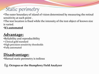 Static perimetry
•The outer boundary of island of vision determined by measuring the retinal
sensitivity at each point .
•The test location is fixed while the intensity of the test object of known size
is varied.
•It’s automated
Advantage:
•Reliability and reproducibility
• Clinical gold standard
•High precision sensitivity thresholds
•Fully automated
Disadvantage:
•Manual static perimetry is tedious
Eg: Octopus or the Humphrey Field Analyzer
 