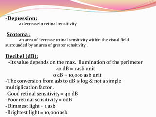 -Depression:
a decrease in retinal sensitivity
-Scotoma :
an area of decrease retinal sensitivity within the visual field
surrounded by an area of greater sensitivity .
Decibel (dB):
-Its value depends on the max. illumination of the perimeter
40 dB = 1 asb unit
0 dB = 10,000 asb unit
-The conversion from asb to dB is log & not a simple
multiplication factor .
-Good retinal sensitivity = 40 dB
-Poor retinal sensitivity = 0dB
-Dimmest light = 1 asb
-Brightest light = 10,000 asb
 