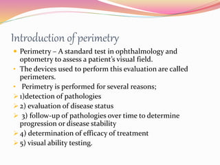 Introduction of perimetry
 Perimetry – A standard test in ophthalmology and
optometry to assess a patient’s visual field.
• The devices used to perform this evaluation are called
perimeters.
• Perimetry is performed for several reasons;
 1)detection of pathologies
 2) evaluation of disease status
 3) follow-up of pathologies over time to determine
progression or disease stability
 4) determination of efficacy of treatment
 5) visual ability testing.
 