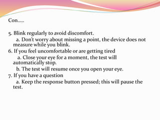 Con…..
5. Blink regularly to avoid discomfort.
a. Don’t worry about missing a point, the device does not
measure while you blink.
6. If you feel uncomfortable or are getting tired
a. Close your eye for a moment, the test will
automatically stop.
b. The test will resume once you open your eye.
7. If you have a question
a. Keep the response button pressed; this will pause the
test.
 