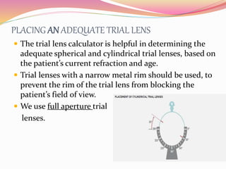 PLACING AN ADEQUATE TRIAL LENS
 The trial lens calculator is helpful in determining the
adequate spherical and cylindrical trial lenses, based on
the patient’s current refraction and age.
 Trial lenses with a narrow metal rim should be used, to
prevent the rim of the trial lens from blocking the
patient’s field of view.
 We use full aperture trial
lenses.
 